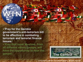 Pray for the Gambia government’s anti-terrorism bill to be effective in combating terrorism and terrorist finance issues. Pray that more Muslims, from all different ethnic groups, will have the opportunity to hear the gospel. The Gambia © Copyright by Window International Network. All rights reserved. 