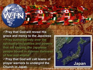 Pray that God will reveal His grace and mercy to the Japanese Pray authoritatively over the spiritual principalities and powers that are keeping the Japanese people bound in a dense darkness of fear and shame Pray that God will call teams of prayer warriors to undergird the Church in Japan  Japan © Copyright by Window International Network. All rights reserved. 