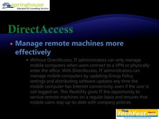 DirectAccessManage remote machines more effectivelyWithout DirectAccess, IT administrators can only manage mobile computers when users connect to a VPN or physically enter the office. With DirectAccess, IT administrators can manage mobile computers by updating Group Policy settings and distributing software updates any time the mobile computer has Internet connectivity, even if the user is not logged on. This flexibility gives IT the opportunity to service remote machines on a regular basis and ensures that mobile users stay up-to-date with company policies.