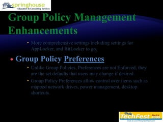 Group Policy Management EnhancementsMore comprehensive settings including settings for AppLocker, and BitLocker to go.Group Policy PreferencesUnlike Group Policies, Preferences are not Enforced, they are the set defaults that users may change if desired.Group Policy Preferences allow control over items such as mapped network drives, power management, desktop shortcuts.
