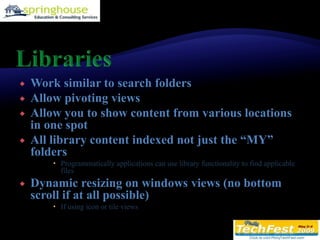 LibrariesWork similar to search foldersAllow pivoting viewsAllow you to show content from various locations in one spotAll library content indexed not just the “MY” foldersProgrammatically applications can use library functionality to find applicable filesDynamic resizing on windows views (no bottom scroll if at all possible)If using icon or tile views