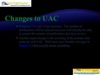 Changes to UACWindows 7’s UAC is less intrusive.  The number of notifications will be reduced and users will (finally) be able to control the number of notifications that they receive Another major change is the rewriting of the prompts that come up with UAC.  With more user friendly messages in Windows 7 that actually mean something.