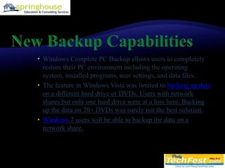 New Backup CapabilitiesWindows Complete PC Backup allows users to completely restore their PC environment including the operating system, installed programs, user settings, and data files. The feature in Windows Vista was limited to backing up data on a different hard drive or DVDs. Users with network shares but only one hard drive were at a loss here. Backing up the data on 20+ DVDs was surely not the best solution.Windows 7 users will be able to backup the data on a network share.