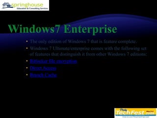 Windows7 EnterpriseThe only edition of Windows 7 that is feature complete. Windows 7 Ultimate/enterprise comes with the following set of features that distinguish it from other Windows 7 editions:Bitlocker file encryptionDirect AccessBranch Cache