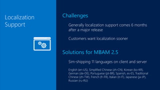 Localization
Support
Challenges
Generally localization support comes 6 months
after a major release
Customers want localization sooner
Solutions for MBAM 2.5
Sim-shipping 11 languages on client and server
English (en-US), Simplified Chinese (zh-CN), Korean (ko-KR),
German (de-DE), Portuguese (pt-BR), Spanish, es-ES, Traditional
Chinese (zh-TW), French (fr-FR), Italian (it-IT), Japanese (ja-JP),
Russian (ru-RU)
 