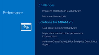 Performance
Challenges
Improved scalability on less hardware
More real-time reports
Solutions for MBAM 2.5
500k clients on minimal hardware
Major database and other performance
improvements
No more CreateCache job for Enterprise Compliance
Report
 