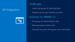 AD Integration
Challenges
Used local groups for administration
Network service and machine accounts
Solutions for MBAM 2.5
AD groups for administrative roles
Removed System Admin role
Using AD accounts and groups across the board
 