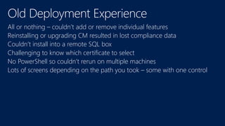 All or nothing – couldn’t add or remove individual features
Reinstalling or upgrading CM resulted in lost compliance data
Couldn’t install into a remote SQL box
Challenging to know which certificate to select
No PowerShell so couldn’t rerun on multiple machines
Lots of screens depending on the path you took – some with one control
 