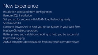 Installation separated from configuration
Remote SQL Installation
Set you up for success with MBAM load balancing ready
Streamlined UI
Extensive PowerShell to help you set up MBAM in your web farm
In place CM object upgrades
Better prereq and validation checking to help you be successful
Improved logging
ADMX templates downloadable from microsoft.comdownloads
 