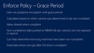 User can postpone encryption until grace period.
Calculated based on when volume was determined to be non-compliant.
Value cleared when compliant
Non-compliance date pushed to MBAM db per volume, but not exposed
in reports
Can help determine how long machines have been non-compliant
Fixed data drives encrypt after OS drive is compliant
 