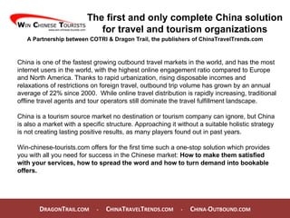 D RAGON T RAIL.COM  -  C HINA T RAVEL T RENDS.COM  -  C HINA- O UTBOUND.COM  The first and only complete China solution for travel and tourism organizations A Partnership between COTRI & Dragon Trail, the publishers of ChinaTravelTrends.com China is one of the fastest growing outbound travel markets in the world, and has the most internet users in the world, with the highest online engagement ratio compared to Europe and North America. Thanks to rapid urbanization, rising disposable incomes and relaxations of restrictions on foreign travel, outbound trip volume has grown by an annual average of 22% since 2000.  While online travel distribution is rapidly increasing, traditional offline travel agents and tour operators still dominate the travel fulfillment landscape. China is a tourism source market no destination or tourism company can ignore, but China is also a market with a specific structure. Approaching it without a suitable holistic strategy is not creating lasting positive results, as many players found out in past years. Win-chinese-tourists.com offers for the first time such a one-stop solution which provides you with all you need for success in the Chinese market:  How to make them satisfied with your services, how to spread the word and how to turn demand into bookable offers. 