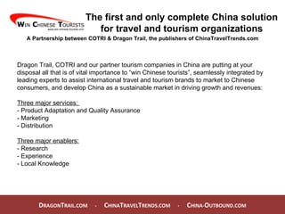 D RAGON T RAIL.COM  -  C HINA T RAVEL T RENDS.COM  -  C HINA- O UTBOUND.COM  The first and only complete China solution for travel and tourism organizations A Partnership between COTRI & Dragon Trail, the publishers of ChinaTravelTrends.com Dragon Trail, COTRI and our partner tourism companies in China are putting at your disposal all that is of vital importance to “win Chinese tourists”, seamlessly integrated by leading experts to assist international travel and tourism brands to market to Chinese consumers, and develop China as a sustainable market in driving growth and revenues: Three major services:  - Product Adaptation and Quality Assurance - Marketing - Distribution Three major enablers: - Research - Experience - Local Knowledge 