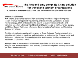 D RAGON T RAIL.COM  -  C HINA T RAVEL T RENDS.COM  -  C HINA- O UTBOUND.COM  The first and only complete China solution for travel and tourism organizations A Partnership between COTRI & Dragon Trail, the publishers of ChinaTravelTrends.com Enabler 2: Experience With extensive relevant experience from pioneering travel technology including meta search, revenue management, trip planning, and social media applications, to global internet strategy, CRM, and social media, as well as public relations and sales and marketing execution with major hotel brands and tourist boards, in North America, Europe, and China, Dragon Trail brings Information Communications Technology and Marketing Strategy to the table.  Combining the above expertise with 30 years of China Outbound Tourism research, and consulting with hotels, cruise lines, and destinations to understand the Chinese tourist and design and implement service models that drive revenues and satisfied customers, is unmatched in the industry today.  A unique blend of western and Chinese staff, with offices in China and North America (Dragon Trail) and Europe and China (COTRI), provides an integrated one-stop solution to win over Chinese customers. 