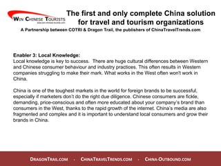 D RAGON T RAIL.COM  -  C HINA T RAVEL T RENDS.COM  -  C HINA- O UTBOUND.COM  The first and only complete China solution for travel and tourism organizations A Partnership between COTRI & Dragon Trail, the publishers of ChinaTravelTrends.com Enabler 3: Local Knowledge: Local knowledge is key to success.  There are huge cultural differences between Western and Chinese consumer behaviour and industry practices. This often results in Western companies struggling to make their mark. What works in the West often won't work in China.  China is one of the toughest markets in the world for foreign brands to be successful, especially if marketers don’t do the right due diligence. Chinese consumers are fickle, demanding, price-conscious and often more educated about your company’s brand than consumers in the West, thanks to the rapid growth of the internet. China’s media are also fragmented and complex and it is important to understand local consumers and grow their brands in China. 