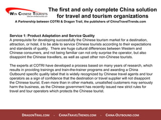 D RAGON T RAIL.COM  -  C HINA T RAVEL T RENDS.COM  -  C HINA- O UTBOUND.COM  The first and only complete China solution for travel and tourism organizations A Partnership between COTRI & Dragon Trail, the publishers of ChinaTravelTrends.com Service 1: Product Adaptation and Service Quality A prerequisite for developing successfully the Chinese tourism market for a destination, attraction, or hotel, it to be able to service Chinese tourists according to their expectations and standards of quality.  There are huge cultural differences between Western and Chinese consumers, and not being familiar can not only surprise the operator, but also disappoint the Chinese travellers, as well as upset other non-Chinese tourists.  The experts at COTRI have developed a process based on many years of research, which results in providing trainings and train-the-trainer programs and awarding a China Outbound specific quality label that is widely recognized by Chinese travel agents and tour operators as a sign of confidence that the destination or travel supplier will not disappoint the Chinese tourist. Even more than in other markets, unsatisfied customers may seriously harm the business, as the Chinese government has recently issued new strict rules for travel and tour operators which protects the Chinese tourist.  