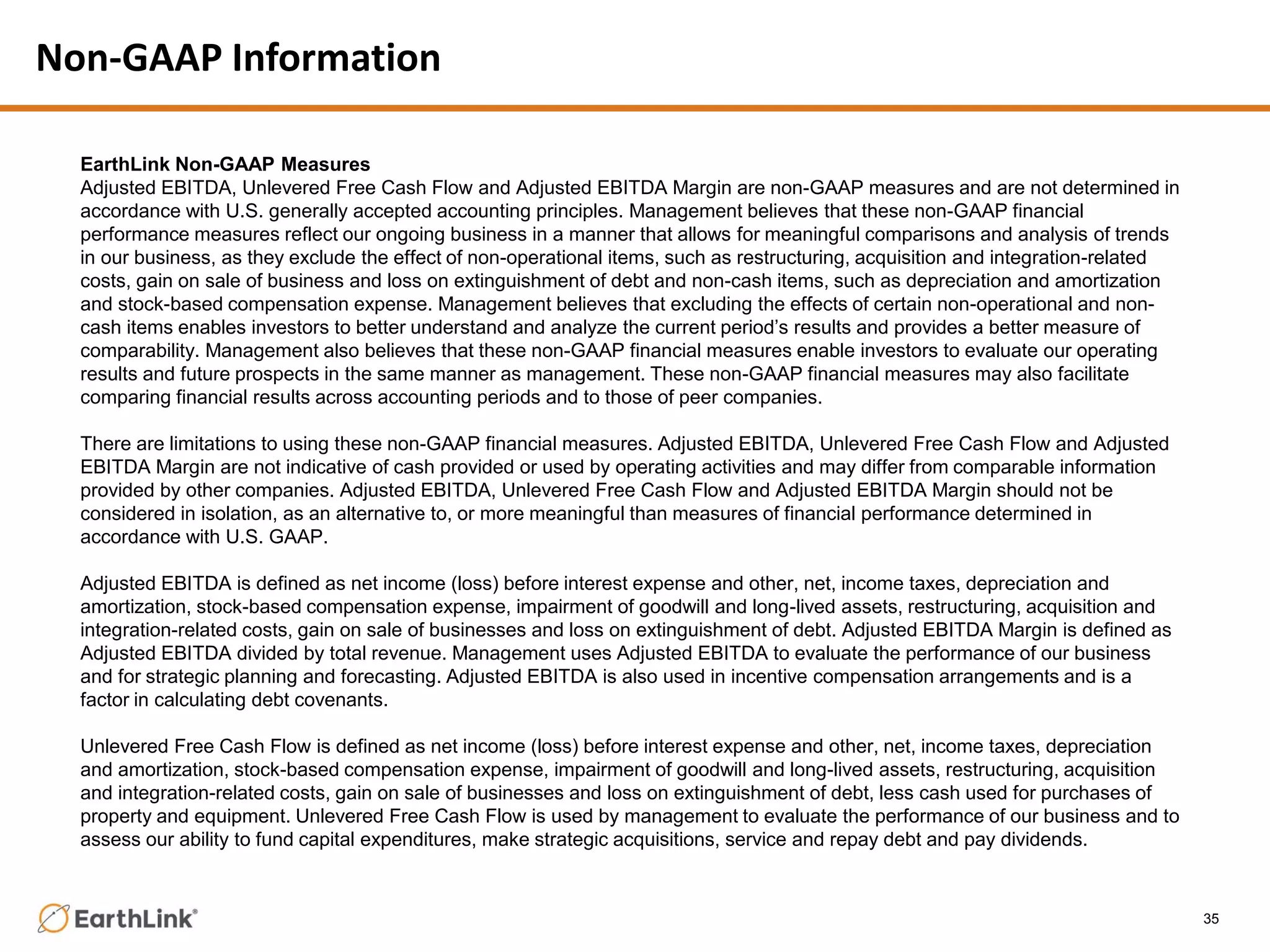 Non-GAAP Information
35
EarthLink Non-GAAP Measures
Adjusted EBITDA, Unlevered Free Cash Flow and Adjusted EBITDA Margin are non-GAAP measures and are not determined in
accordance with U.S. generally accepted accounting principles. Management believes that these non-GAAP financial
performance measures reflect our ongoing business in a manner that allows for meaningful comparisons and analysis of trends
in our business, as they exclude the effect of non-operational items, such as restructuring, acquisition and integration-related
costs, gain on sale of business and loss on extinguishment of debt and non-cash items, such as depreciation and amortization
and stock-based compensation expense. Management believes that excluding the effects of certain non-operational and non-
cash items enables investors to better understand and analyze the current period’s results and provides a better measure of
comparability. Management also believes that these non-GAAP financial measures enable investors to evaluate our operating
results and future prospects in the same manner as management. These non-GAAP financial measures may also facilitate
comparing financial results across accounting periods and to those of peer companies.
There are limitations to using these non-GAAP financial measures. Adjusted EBITDA, Unlevered Free Cash Flow and Adjusted
EBITDA Margin are not indicative of cash provided or used by operating activities and may differ from comparable information
provided by other companies. Adjusted EBITDA, Unlevered Free Cash Flow and Adjusted EBITDA Margin should not be
considered in isolation, as an alternative to, or more meaningful than measures of financial performance determined in
accordance with U.S. GAAP.
Adjusted EBITDA is defined as net income (loss) before interest expense and other, net, income taxes, depreciation and
amortization, stock-based compensation expense, impairment of goodwill and long-lived assets, restructuring, acquisition and
integration-related costs, gain on sale of businesses and loss on extinguishment of debt. Adjusted EBITDA Margin is defined as
Adjusted EBITDA divided by total revenue. Management uses Adjusted EBITDA to evaluate the performance of our business
and for strategic planning and forecasting. Adjusted EBITDA is also used in incentive compensation arrangements and is a
factor in calculating debt covenants.
Unlevered Free Cash Flow is defined as net income (loss) before interest expense and other, net, income taxes, depreciation
and amortization, stock-based compensation expense, impairment of goodwill and long-lived assets, restructuring, acquisition
and integration-related costs, gain on sale of businesses and loss on extinguishment of debt, less cash used for purchases of
property and equipment. Unlevered Free Cash Flow is used by management to evaluate the performance of our business and to
assess our ability to fund capital expenditures, make strategic acquisitions, service and repay debt and pay dividends.
 