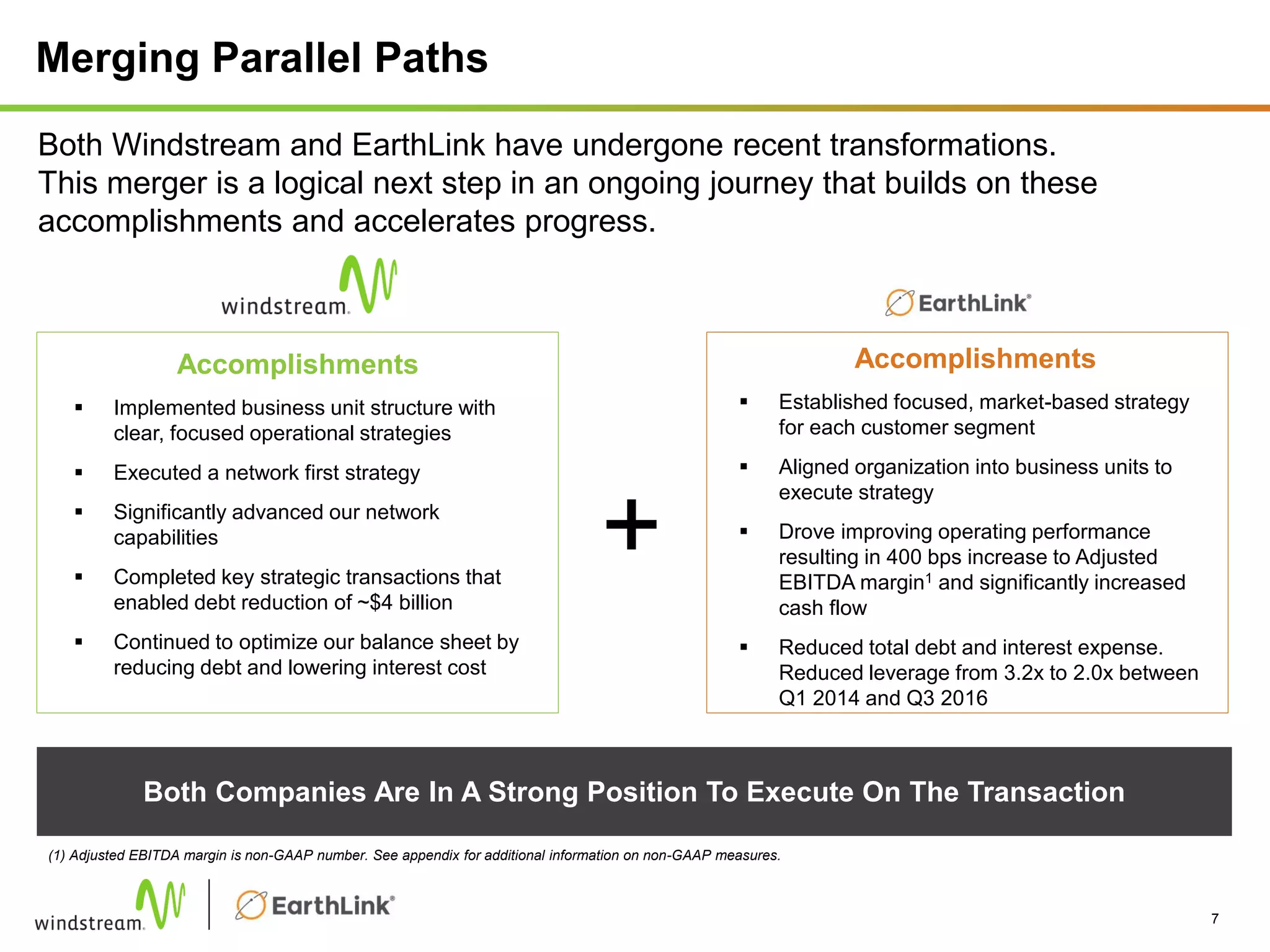 Merging Parallel Paths
Both Companies Are In A Strong Position To Execute On The Transaction
7
Both Windstream and EarthLink have undergone recent transformations.
This merger is a logical next step in an ongoing journey that builds on these
accomplishments and accelerates progress.
Accomplishments
 Established focused, market-based strategy
for each customer segment
 Aligned organization into business units to
execute strategy
 Drove improving operating performance
resulting in 400 bps increase to Adjusted
EBITDA margin1 and significantly increased
cash flow
 Reduced total debt and interest expense.
Reduced leverage from 3.2x to 2.0x between
Q1 2014 and Q3 2016
Accomplishments
 Implemented business unit structure with
clear, focused operational strategies
 Executed a network first strategy
 Significantly advanced our network
capabilities
 Completed key strategic transactions that
enabled debt reduction of ~$4 billion
 Continued to optimize our balance sheet by
reducing debt and lowering interest cost
+
(1) Adjusted EBITDA margin is non-GAAP number. See appendix for additional information on non-GAAP measures.
 