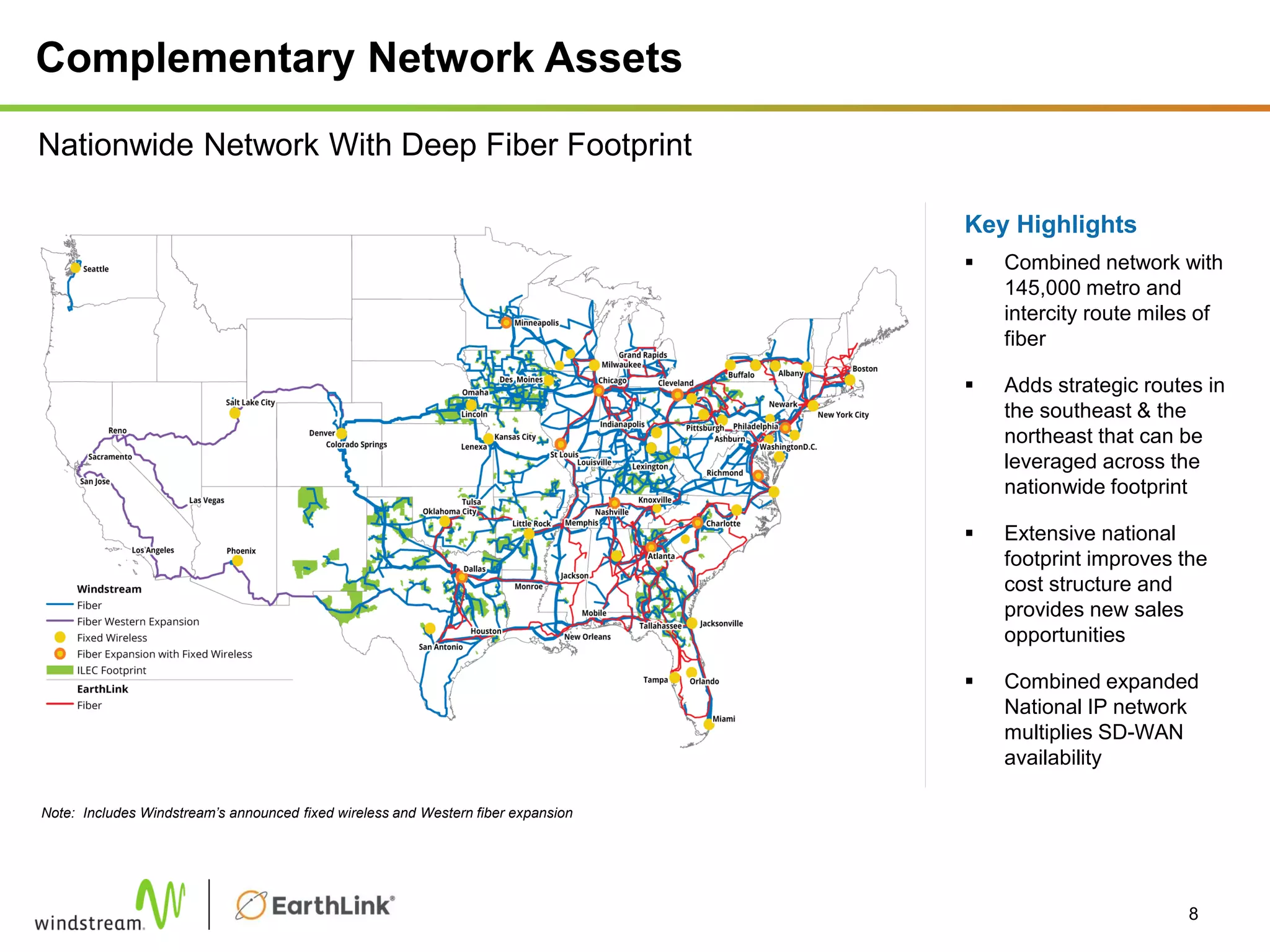Complementary Network Assets
Key Highlights
 Combined network with
145,000 metro and
intercity route miles of
fiber
 Adds strategic routes in
the southeast & the
northeast that can be
leveraged across the
nationwide footprint
 Extensive national
footprint improves the
cost structure and
provides new sales
opportunities
 Combined expanded
National IP network
multiplies SD-WAN
availability
8
Nationwide Network With Deep Fiber Footprint
Note: Includes Windstream’s announced fixed wireless and Western fiber expansion
 