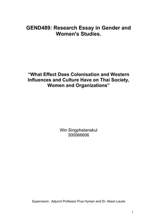 GEND489: Research Essay in Gender and
          Women's Studies.




“What Effect Does Colonisation and Western
Influences and Culture Have on Thai Society,
         Women and Organizations”




                    Win Singphatanakul
                        300066606




  Supervisors: Adjunct Professor Prue Hyman and Dr. Alison Laurie


                                                                    1
 