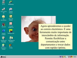 Agora aprenderemos a aceder ao correio electrónico. É uma ferramenta muito importante de intercâmbio de informação. Permite flexibilizar a comunicação entre departamentos e trocar dados com rapidez óptima. 