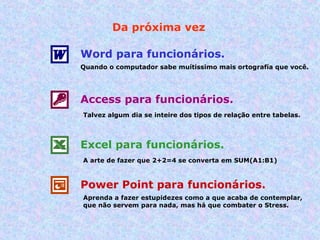 Da próxima vez Word para funcionários. Quando o computador sabe muítissimo mais ortografía que você. Access para funcionários. Talvez algum dia se inteire dos tipos de relação entre tabelas. Excel para funcionários. A arte de fazer que 2+2=4 se converta em SUM(A1:B1) Power Point para funcionários. Aprenda a fazer estupidezes como a que acaba de contemplar, que não servem para nada, mas há que combater o Stress. 