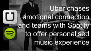 Uber chases 
emotional connection 
and teams with Spotify 
to offer personalised 
music experience 
http://www.thedrum.com/news/2014/11/17/uber-chases-emotional-connection-and-teams-spotify-offer-personalised-music 
 