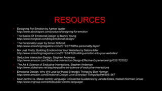 RESOURCES 
 Designing For Emotion by Aarron Walter 
http://www.abookapart.com/products/designing-for-emotion 
 The Basics Of Emotional Design by Nancy Young 
http://www.hongkiat.com/blog/emotional-design/ 
 The Personality Layer by Simon Schmid 
http://www.smashingmagazine.com/2012/07/18/the-personality-layer/ 
 Not Just Pretty: Building Emotion Into Your Websites by Sabina Idler 
http://www.smashingmagazine.com/2012/04/12/building-emotion-into-your-websites/ 
 Seductive Interaction Design, Stephen Anderson 
http://www.amazon.com/Seductive-Interaction-Design-Effective-Experiences/dp/0321725522 
 The Art & Science of Seductive Interactions, Stephen Anderson 
http://www.slideshare.net/stephenpa/the-art-science-of-seductive-interactions 
 Emotional Design: Why We Love (or Hate) Everyday Things by Don Norman 
http://www.amazon.com/Emotional-Design-Love-Everyday-Things/dp/0465051367 
 User-centric vs. Maker-centric Language: 3 Essential Guidelines by Janelle Estes, Nielsen Norman Group 
http://www.nngroup.com/articles/user-centric-language/ 
 