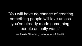 “You will have no chance of creating 
something people will love unless 
you’ve already made something 
people actually want.” 
— Alexis Ohanian, co-founder of Reddit 
 