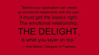 “Before your application can create 
an emotional relationship with the user, 
it must get the basics right. 
The emotional relationship, 
THE DELIGHT, 
is what you layer on top.” 
— Aral Balkan, Designer of Feathers 
 