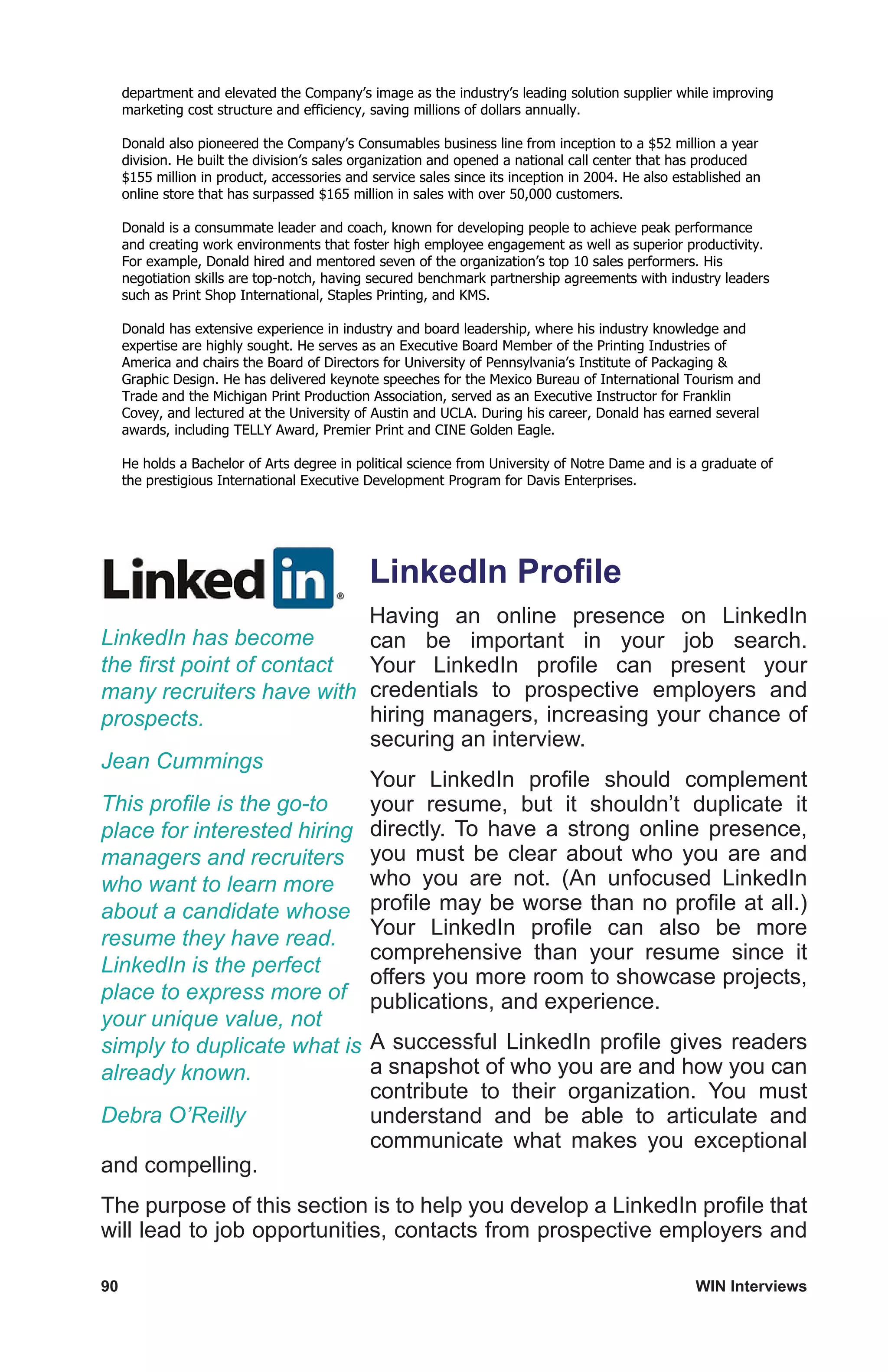 90	 WIN Interviews
department and elevated the Company’s image as the industry’s leading solution supplier while improving
marketing cost structure and efficiency, saving millions of dollars annually.
Donald also pioneered the Company’s Consumables business line from inception to a $52 million a year
division. He built the division’s sales organization and opened a national call center that has produced
$155 million in product, accessories and service sales since its inception in 2004. He also established an
online store that has surpassed $165 million in sales with over 50,000 customers.
Donald is a consummate leader and coach, known for developing people to achieve peak performance
and creating work environments that foster high employee engagement as well as superior productivity.
For example, Donald hired and mentored seven of the organization’s top 10 sales performers. His
negotiation skills are top-notch, having secured benchmark partnership agreements with industry leaders
such as Print Shop International, Staples Printing, and KMS.
Donald has extensive experience in industry and board leadership, where his industry knowledge and
expertise are highly sought. He serves as an Executive Board Member of the Printing Industries of
America and chairs the Board of Directors for University of Pennsylvania’s Institute of Packaging 
Graphic Design. He has delivered keynote speeches for the Mexico Bureau of International Tourism and
Trade and the Michigan Print Production Association, served as an Executive Instructor for Franklin
Covey, and lectured at the University of Austin and UCLA. During his career, Donald has earned several
awards, including TELLY Award, Premier Print and CINE Golden Eagle.
He holds a Bachelor of Arts degree in political science from University of Notre Dame and is a graduate of
the prestigious International Executive Development Program for Davis Enterprises.
LinkedIn Profile
Having an online presence on LinkedIn
can be important in your job search.
Your LinkedIn profile can present your
credentials to prospective employers and
hiring managers, increasing your chance of
securing an interview.
Your LinkedIn profile should complement
your resume, but it shouldn’t duplicate it
directly. To have a strong online presence,
you must be clear about who you are and
who you are not. (An unfocused LinkedIn
profile may be worse than no profile at all.)
Your LinkedIn profile can also be more
comprehensive than your resume since it
offers you more room to showcase projects,
publications, and experience.
A successful LinkedIn profile gives readers
a snapshot of who you are and how you can
contribute to their organization. You must
understand and be able to articulate and
communicate what makes you exceptional
and compelling.
The purpose of this section is to help you develop a LinkedIn profile that
will lead to job opportunities, contacts from prospective employers and
LinkedIn has become
the first point of contact
many recruiters have with
prospects.
Jean Cummings
This profile is the go-to
place for interested hiring
managers and recruiters
who want to learn more
about a candidate whose
resume they have read.
LinkedIn is the perfect
place to express more of
your unique value, not
simply to duplicate what is
already known.
Debra O’Reilly
 