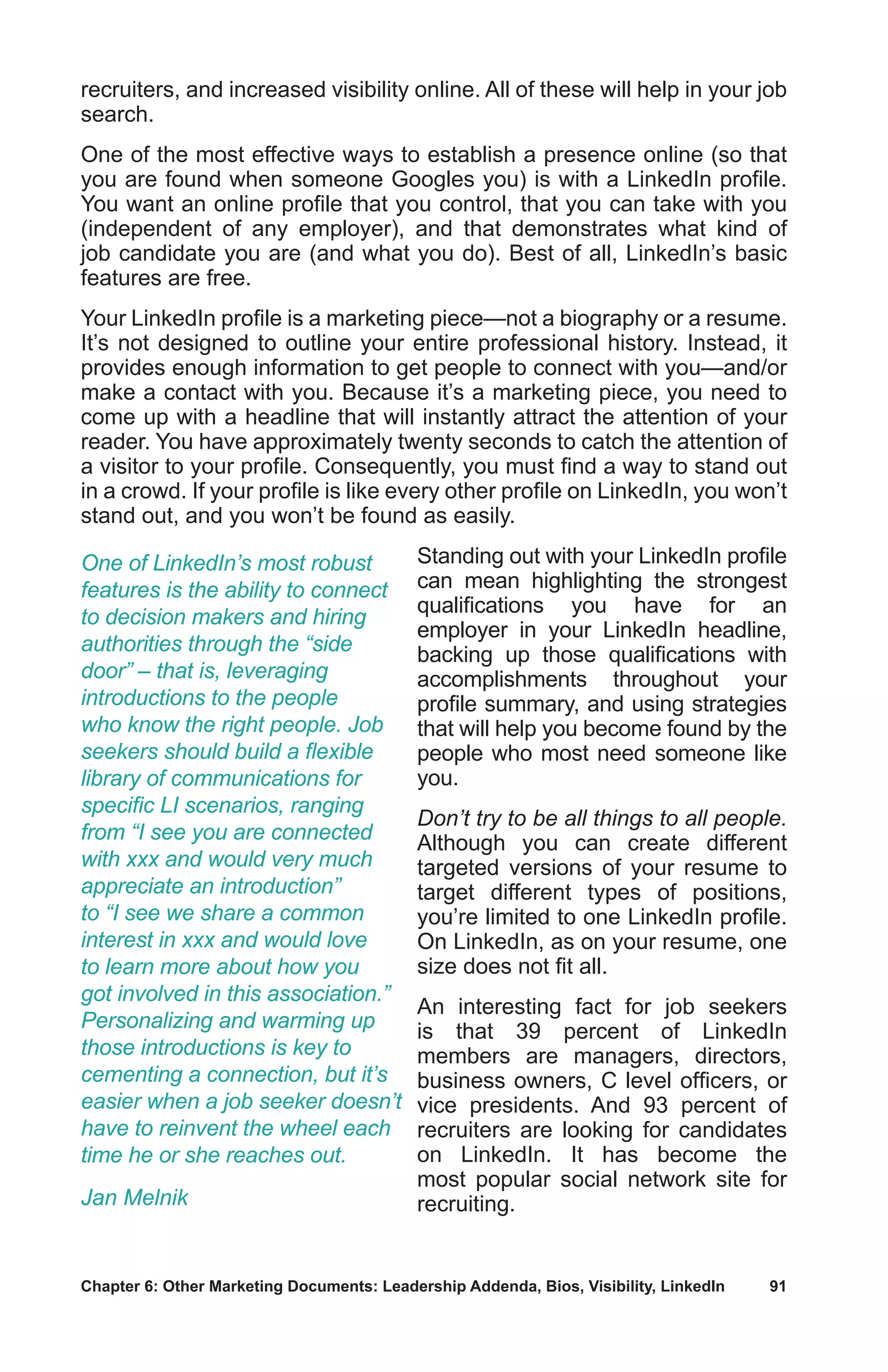Chapter 6: Other Marketing Documents: Leadership Addenda, Bios, Visibility, LinkedIn	 91
recruiters, and increased visibility online. All of these will help in your job
search.
One of the most effective ways to establish a presence online (so that
you are found when someone Googles you) is with a LinkedIn profile.
You want an online profile that you control, that you can take with you
(independent of any employer), and that demonstrates what kind of
job candidate you are (and what you do). Best of all, LinkedIn’s basic
features are free.
Your LinkedIn profile is a marketing piece—not a biography or a resume.
It’s not designed to outline your entire professional history. Instead, it
provides enough information to get people to connect with you—and/or
make a contact with you. Because it’s a marketing piece, you need to
come up with a headline that will instantly attract the attention of your
reader. You have approximately twenty seconds to catch the attention of
a visitor to your profile. Consequently, you must find a way to stand out
in a crowd. If your profile is like every other profile on LinkedIn, you won’t
stand out, and you won’t be found as easily.
Standing out with your LinkedIn profile
can mean highlighting the strongest
qualifications you have for an
employer in your LinkedIn headline,
backing up those qualifications with
accomplishments throughout your
profile summary, and using strategies
that will help you become found by the
people who most need someone like
you.
Don’t try to be all things to all people.
Although you can create different
targeted versions of your resume to
target different types of positions,
you’re limited to one LinkedIn profile.
On LinkedIn, as on your resume, one
size does not fit all.
An interesting fact for job seekers
is that 39 percent of LinkedIn
members are managers, directors,
business owners, C level officers, or
vice presidents. And 93 percent of
recruiters are looking for candidates
on LinkedIn. It has become the
most popular social network site for
recruiting.
One of LinkedIn’s most robust
features is the ability to connect
to decision makers and hiring
authorities through the “side
door” – that is, leveraging
introductions to the people
who know the right people. Job
seekers should build a flexible
library of communications for
specific LI scenarios, ranging
from “I see you are connected
with xxx and would very much
appreciate an introduction”
to “I see we share a common
interest in xxx and would love
to learn more about how you
got involved in this association.”
Personalizing and warming up
those introductions is key to
cementing a connection, but it’s
easier when a job seeker doesn’t
have to reinvent the wheel each
time he or she reaches out.
Jan Melnik
 