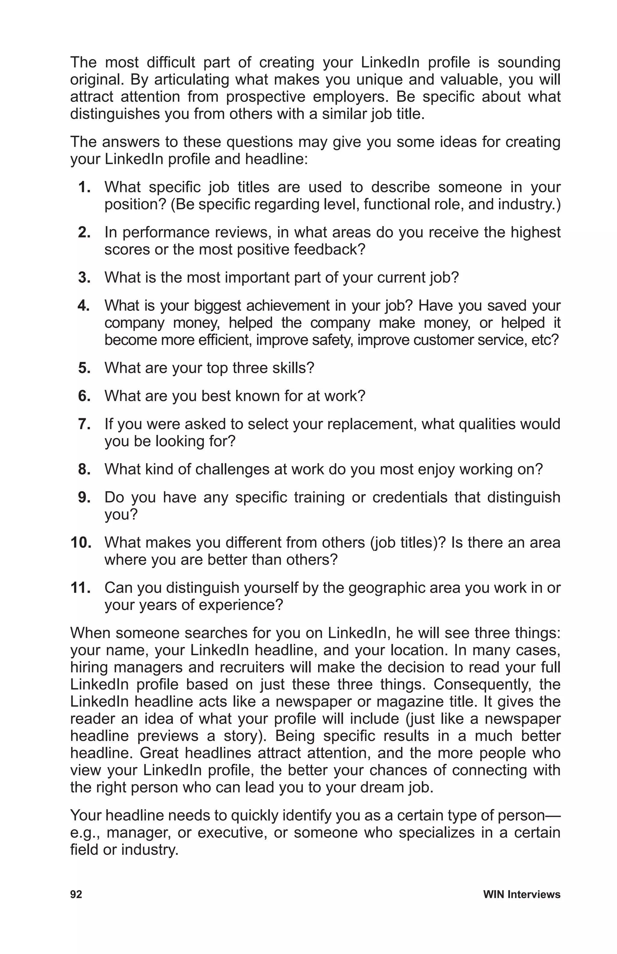 92	 WIN Interviews
The most difficult part of creating your LinkedIn profile is sounding
original. By articulating what makes you unique and valuable, you will
attract attention from prospective employers. Be specific about what
distinguishes you from others with a similar job title.
The answers to these questions may give you some ideas for creating
your LinkedIn profile and headline:
 1.	 What specific job titles are used to describe someone in your
position? (Be specific regarding level, functional role, and industry.)
 2.	 In performance reviews, in what areas do you receive the highest
scores or the most positive feedback?
 3.	 What is the most important part of your current job?
 4.	 What is your biggest achievement in your job? Have you saved your
company money, helped the company make money, or helped it
become more efficient, improve safety, improve customer service, etc?
 5.	 What are your top three skills?
 6.	 What are you best known for at work?
 7.	 If you were asked to select your replacement, what qualities would
you be looking for?
 8.	 What kind of challenges at work do you most enjoy working on?
 9.	 Do you have any specific training or credentials that distinguish
you?
10.	 What makes you different from others (job titles)? Is there an area
where you are better than others?
11.	 Can you distinguish yourself by the geographic area you work in or
your years of experience?
When someone searches for you on LinkedIn, he will see three things:
your name, your LinkedIn headline, and your location. In many cases,
hiring managers and recruiters will make the decision to read your full
LinkedIn profile based on just these three things. Consequently, the
LinkedIn headline acts like a newspaper or magazine title. It gives the
reader an idea of what your profile will include (just like a newspaper
headline previews a story). Being specific results in a much better
headline. Great headlines attract attention, and the more people who
view your LinkedIn profile, the better your chances of connecting with
the right person who can lead you to your dream job.
Your headline needs to quickly identify you as a certain type of person—
e.g., manager, or executive, or someone who specializes in a certain
field or industry.
 