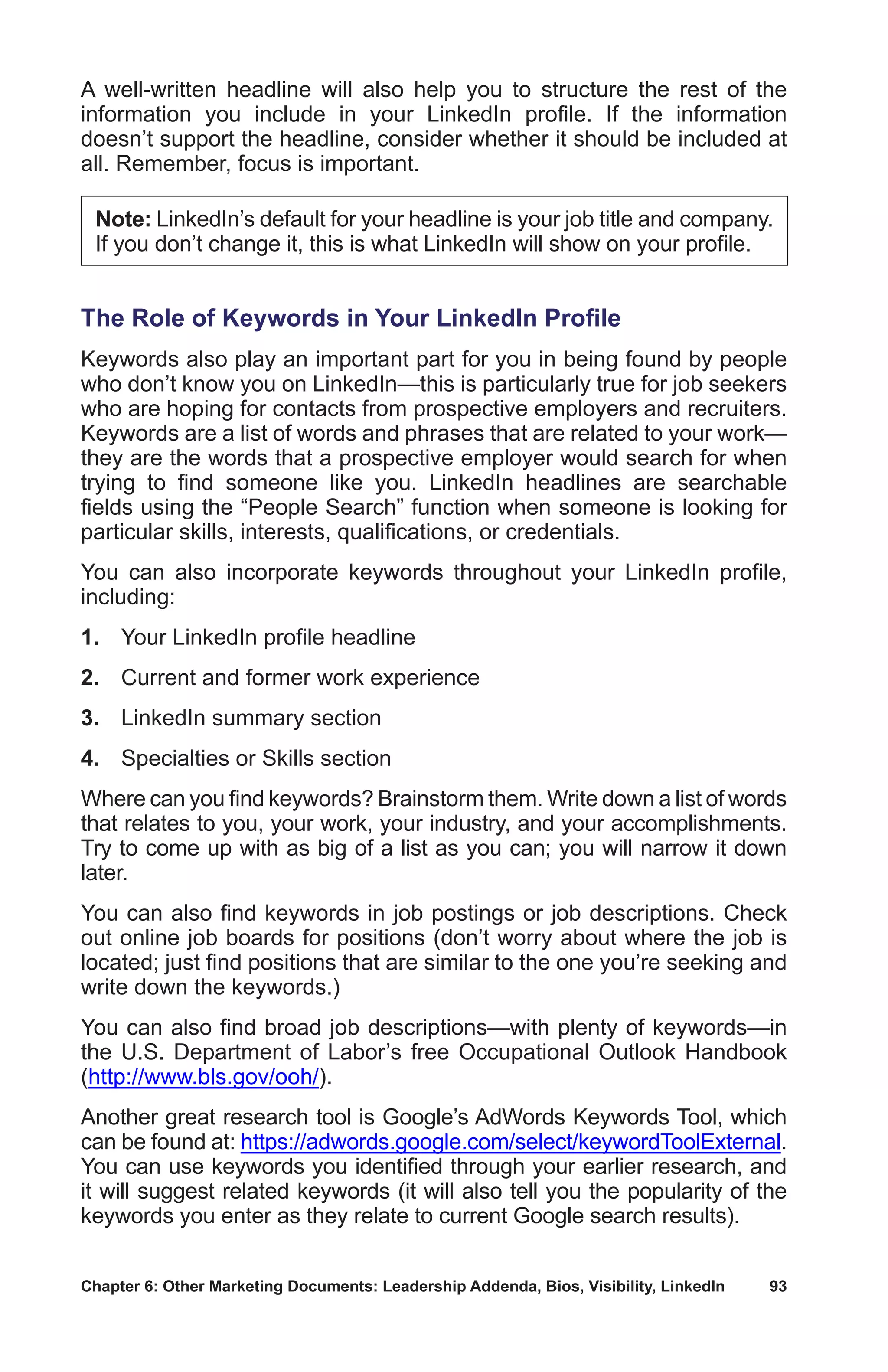 Chapter 6: Other Marketing Documents: Leadership Addenda, Bios, Visibility, LinkedIn	 93
A well-written headline will also help you to structure the rest of the
information you include in your LinkedIn profile. If the information
doesn’t support the headline, consider whether it should be included at
all. Remember, focus is important.
Note: LinkedIn’s default for your headline is your job title and company.
If you don’t change it, this is what LinkedIn will show on your profile.
The Role of Keywords in Your LinkedIn Profile
Keywords also play an important part for you in being found by people
who don’t know you on LinkedIn—this is particularly true for job seekers
who are hoping for contacts from prospective employers and recruiters.
Keywords are a list of words and phrases that are related to your work—
they are the words that a prospective employer would search for when
trying to find someone like you. LinkedIn headlines are searchable
fields using the “People Search” function when someone is looking for
particular skills, interests, qualifications, or credentials.
You can also incorporate keywords throughout your LinkedIn profile,
including:
1.	 Your LinkedIn profile headline
2.	 Current and former work experience
3.	 LinkedIn summary section
4.	 Specialties or Skills section
Where can you find keywords? Brainstorm them. Write down a list of words
that relates to you, your work, your industry, and your accomplishments.
Try to come up with as big of a list as you can; you will narrow it down
later.
You can also find keywords in job postings or job descriptions. Check
out online job boards for positions (don’t worry about where the job is
located; just find positions that are similar to the one you’re seeking and
write down the keywords.)
You can also find broad job descriptions—with plenty of keywords—in
the U.S. Department of Labor’s free Occupational Outlook Handbook
(http://www.bls.gov/ooh/).
Another great research tool is Google’s AdWords Keywords Tool, which
can be found at: https://adwords.google.com/select/keywordToolExternal.
You can use keywords you identified through your earlier research, and
it will suggest related keywords (it will also tell you the popularity of the
keywords you enter as they relate to current Google search results).
 