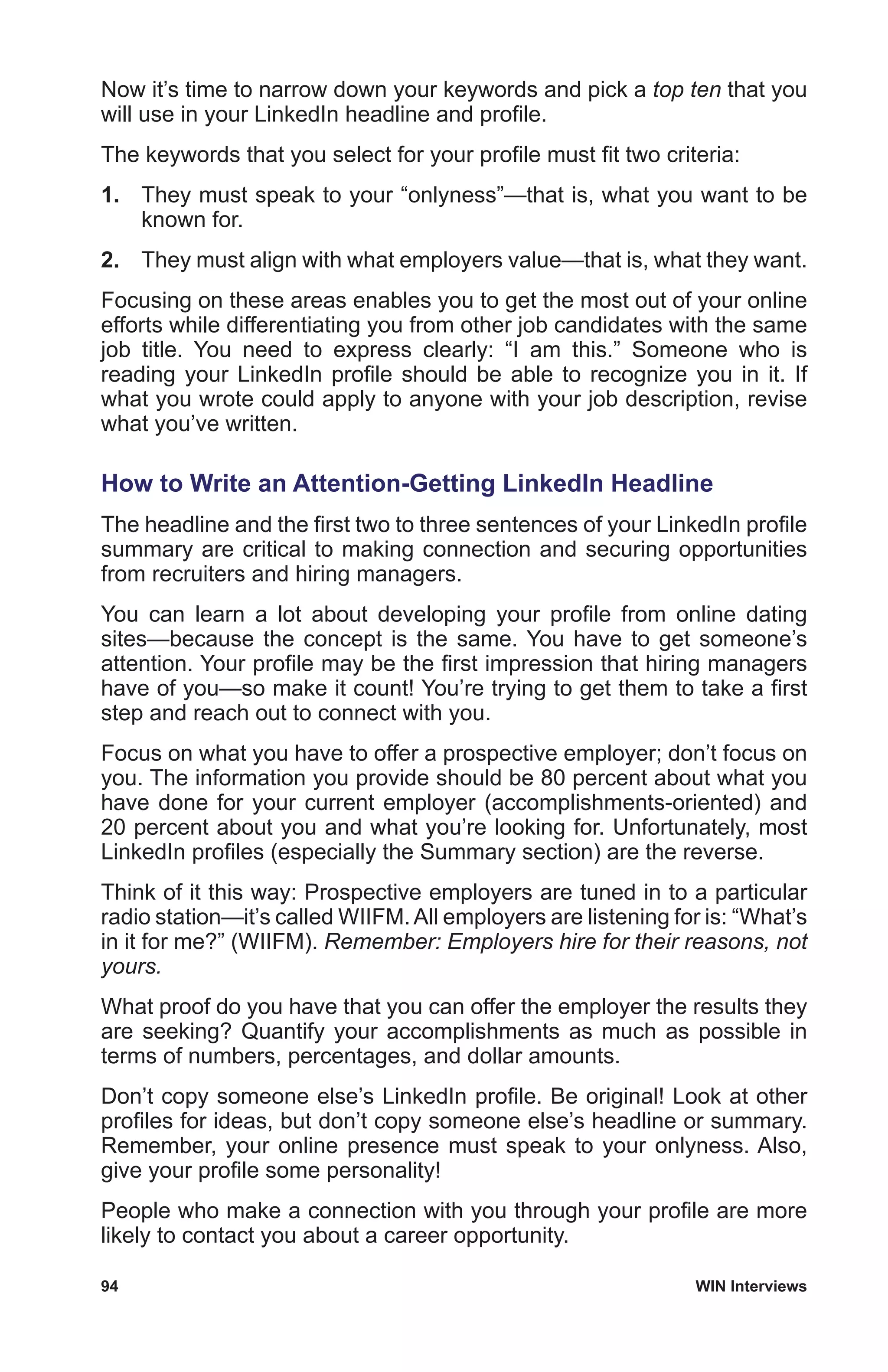94	 WIN Interviews
Now it’s time to narrow down your keywords and pick a top ten that you
will use in your LinkedIn headline and profile.
The keywords that you select for your profile must fit two criteria:
1.	 They must speak to your “onlyness”—that is, what you want to be
known for.
2.	 They must align with what employers value—that is, what they want.
Focusing on these areas enables you to get the most out of your online
efforts while differentiating you from other job candidates with the same
job title. You need to express clearly: “I am this.” Someone who is
reading your LinkedIn profile should be able to recognize you in it. If
what you wrote could apply to anyone with your job description, revise
what you’ve written.
How to Write an Attention-Getting LinkedIn Headline
The headline and the first two to three sentences of your LinkedIn profile
summary are critical to making connection and securing opportunities
from recruiters and hiring managers.
You can learn a lot about developing your profile from online dating
sites—because the concept is the same. You have to get someone’s
attention. Your profile may be the first impression that hiring managers
have of you—so make it count! You’re trying to get them to take a first
step and reach out to connect with you.
Focus on what you have to offer a prospective employer; don’t focus on
you. The information you provide should be 80 percent about what you
have done for your current employer (accomplishments-oriented) and
20 percent about you and what you’re looking for. Unfortunately, most
LinkedIn profiles (especially the Summary section) are the reverse.
Think of it this way: Prospective employers are tuned in to a particular
radio station—it’s called WIIFM.All employers are listening for is: “What’s
in it for me?” (WIIFM). Remember: Employers hire for their reasons, not
yours.
What proof do you have that you can offer the employer the results they
are seeking? Quantify your accomplishments as much as possible in
terms of numbers, percentages, and dollar amounts.
Don’t copy someone else’s LinkedIn profile. Be original! Look at other
profiles for ideas, but don’t copy someone else’s headline or summary.
Remember, your online presence must speak to your onlyness. Also,
give your profile some personality!
People who make a connection with you through your profile are more
likely to contact you about a career opportunity.
 