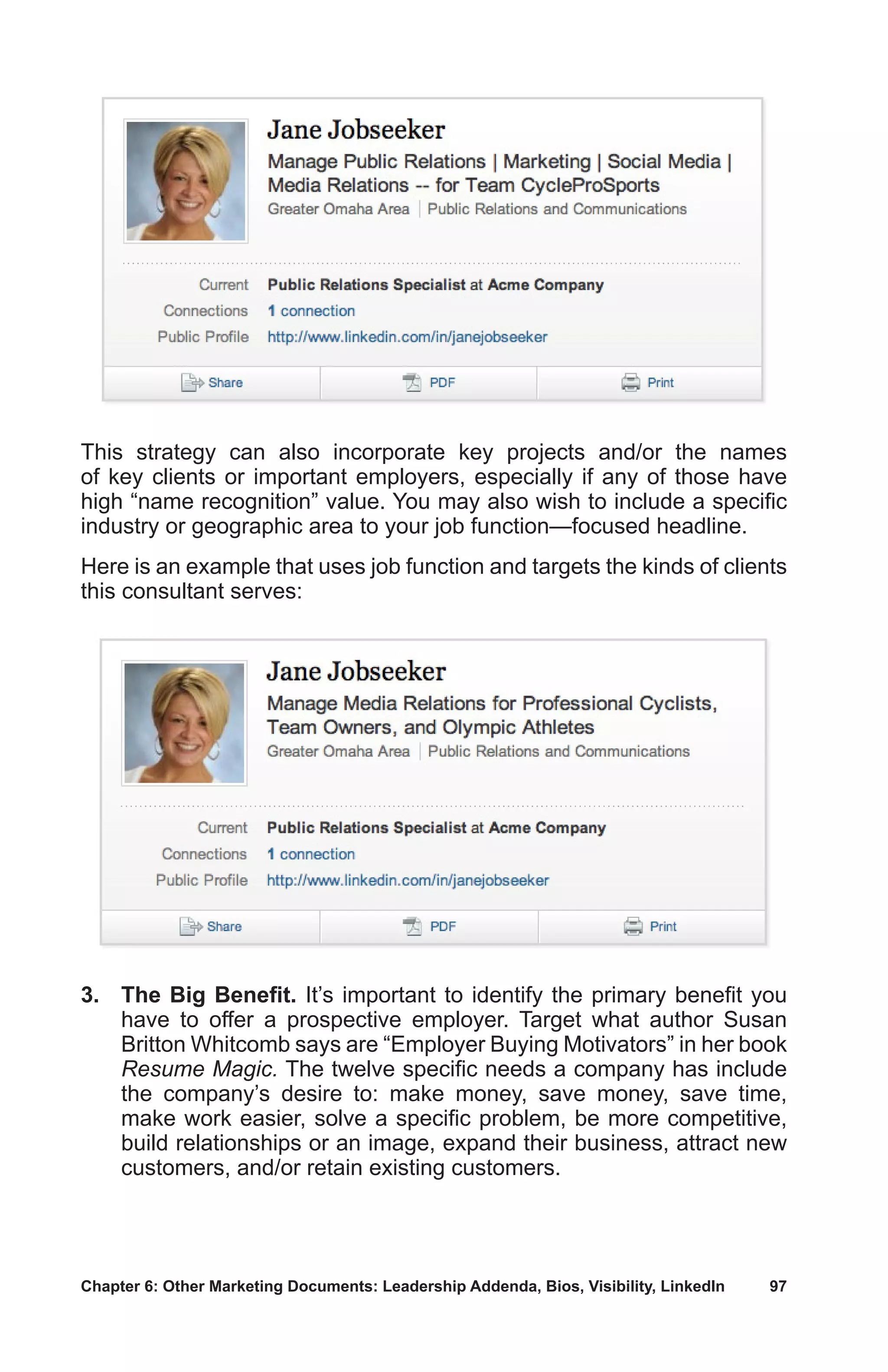 Chapter 6: Other Marketing Documents: Leadership Addenda, Bios, Visibility, LinkedIn	 97
This strategy can also incorporate key projects and/or the names
of key clients or important employers, especially if any of those have
high “name recognition” value. You may also wish to include a specific
industry or geographic area to your job function—focused headline.
Here is an example that uses job function and targets the kinds of clients
this consultant serves:
3.	 The Big Benefit. It’s important to identify the primary benefit you
have to offer a prospective employer. Target what author Susan
Britton Whitcomb says are “Employer Buying Motivators” in her book
Resume Magic. The twelve specific needs a company has include
the company’s desire to: make money, save money, save time,
make work easier, solve a specific problem, be more competitive,
build relationships or an image, expand their business, attract new
customers, and/or retain existing customers.
 