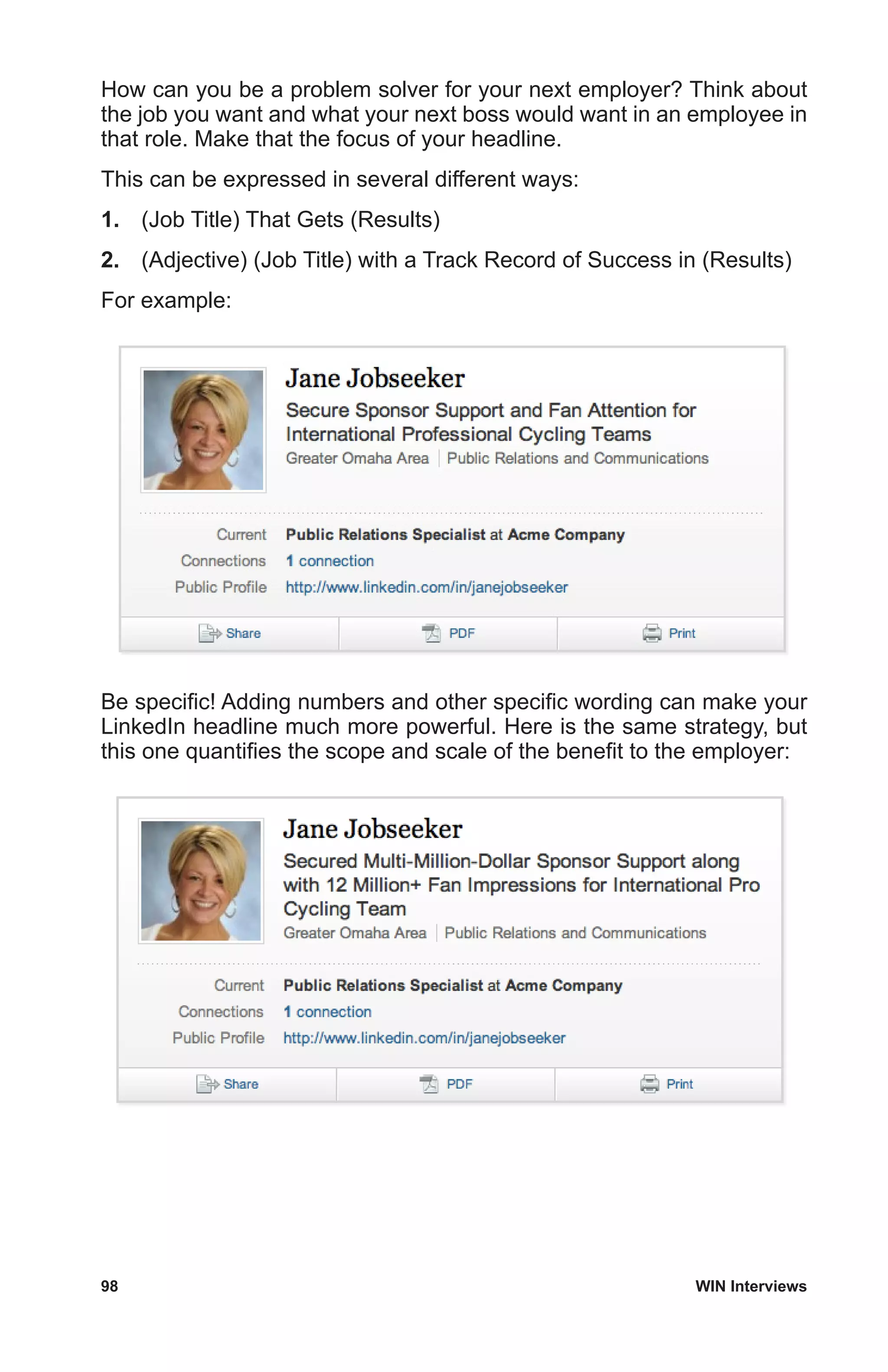 98	 WIN Interviews
How can you be a problem solver for your next employer? Think about
the job you want and what your next boss would want in an employee in
that role. Make that the focus of your headline.
This can be expressed in several different ways:
1.	 (Job Title) That Gets (Results)
2.	 (Adjective) (Job Title) with a Track Record of Success in (Results)
For example:
Be specific! Adding numbers and other specific wording can make your
LinkedIn headline much more powerful. Here is the same strategy, but
this one quantifies the scope and scale of the benefit to the employer:
 