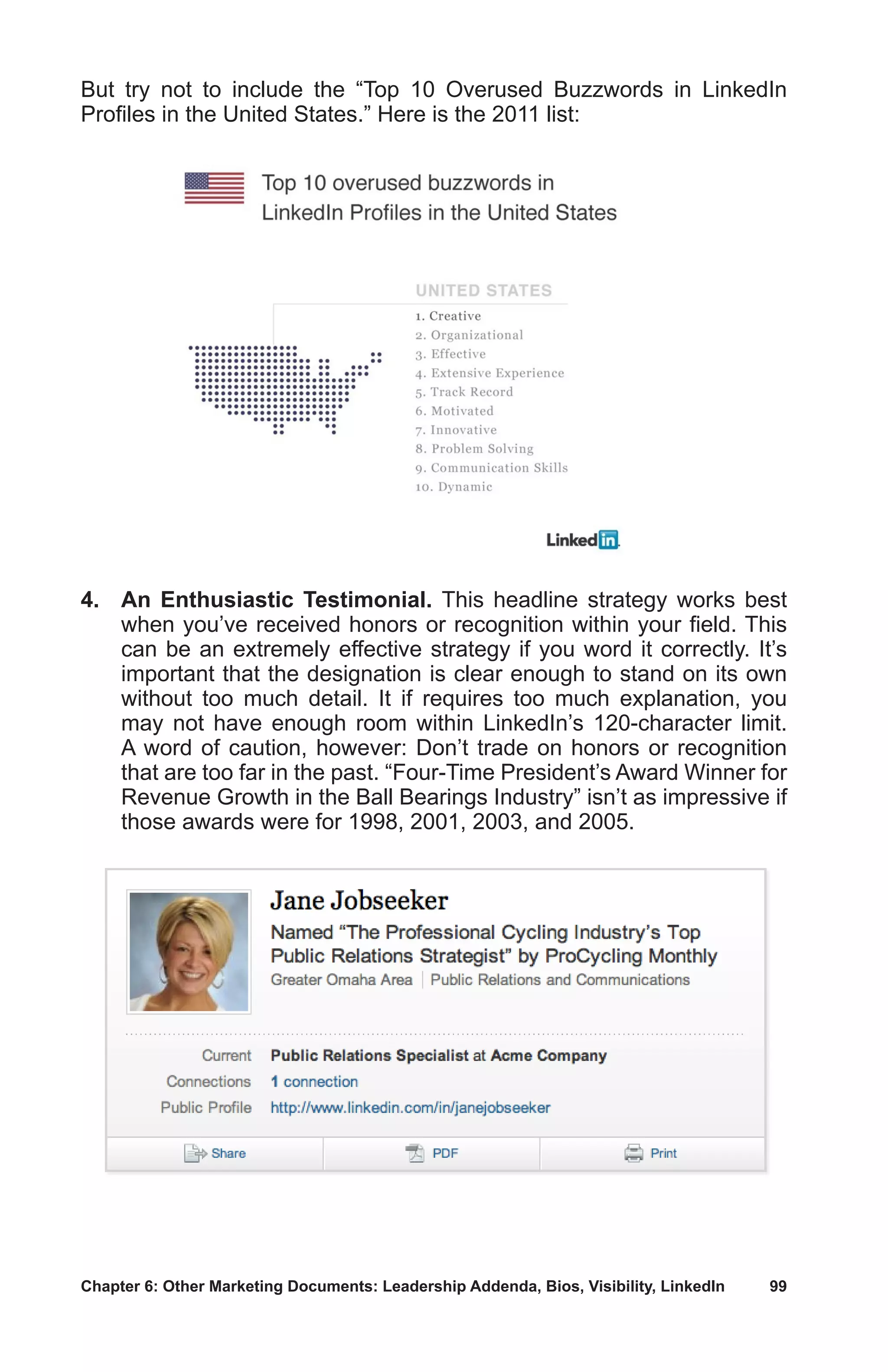Chapter 6: Other Marketing Documents: Leadership Addenda, Bios, Visibility, LinkedIn	 99
But try not to include the “Top 10 Overused Buzzwords in LinkedIn
Profiles in the United States.” Here is the 2011 list:
4.	 An Enthusiastic Testimonial. This headline strategy works best
when you’ve received honors or recognition within your field. This
can be an extremely effective strategy if you word it correctly. It’s
important that the designation is clear enough to stand on its own
without too much detail. It if requires too much explanation, you
may not have enough room within LinkedIn’s 120-character limit.
A word of caution, however: Don’t trade on honors or recognition
that are too far in the past. “Four-Time President’s Award Winner for
Revenue Growth in the Ball Bearings Industry” isn’t as impressive if
those awards were for 1998, 2001, 2003, and 2005.
 