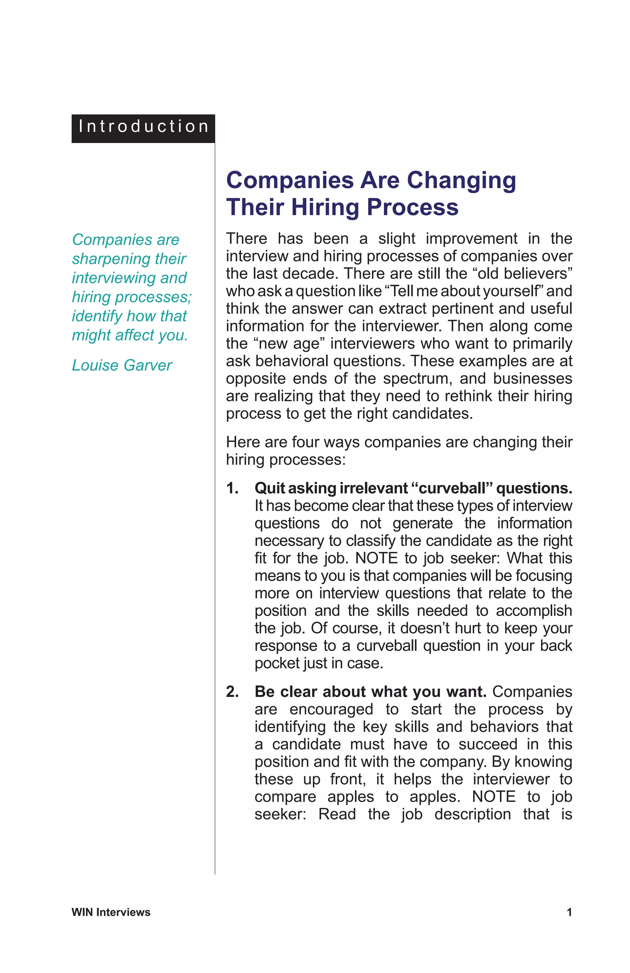 WIN Interviews	 1
Companies Are Changing
Their Hiring Process
There has been a slight improvement in the
interview and hiring processes of companies over
the last decade. There are still the “old believers”
whoaskaquestionlike“Tellmeaboutyourself”and
think the answer can extract pertinent and useful
information for the interviewer. Then along come
the “new age” interviewers who want to primarily
ask behavioral questions. These examples are at
opposite ends of the spectrum, and businesses
are realizing that they need to rethink their hiring
process to get the right candidates.
Here are four ways companies are changing their
hiring processes:
1.	 Quit asking irrelevant “curveball” questions.
It has become clear that these types of interview
questions do not generate the information
necessary to classify the candidate as the right
fit for the job. NOTE to job seeker: What this
means to you is that companies will be focusing
more on interview questions that relate to the
position and the skills needed to accomplish
the job. Of course, it doesn’t hurt to keep your
response to a curveball question in your back
pocket just in case.
2.	 Be clear about what you want. Companies
are encouraged to start the process by
identifying the key skills and behaviors that
a candidate must have to succeed in this
position and fit with the company. By knowing
these up front, it helps the interviewer to
compare apples to apples. NOTE to job
seeker: Read the job description that is
I n t r o d u c t i o n
Companies are
sharpening their
interviewing and
hiring processes;
identify how that
might affect you.
Louise Garver
 