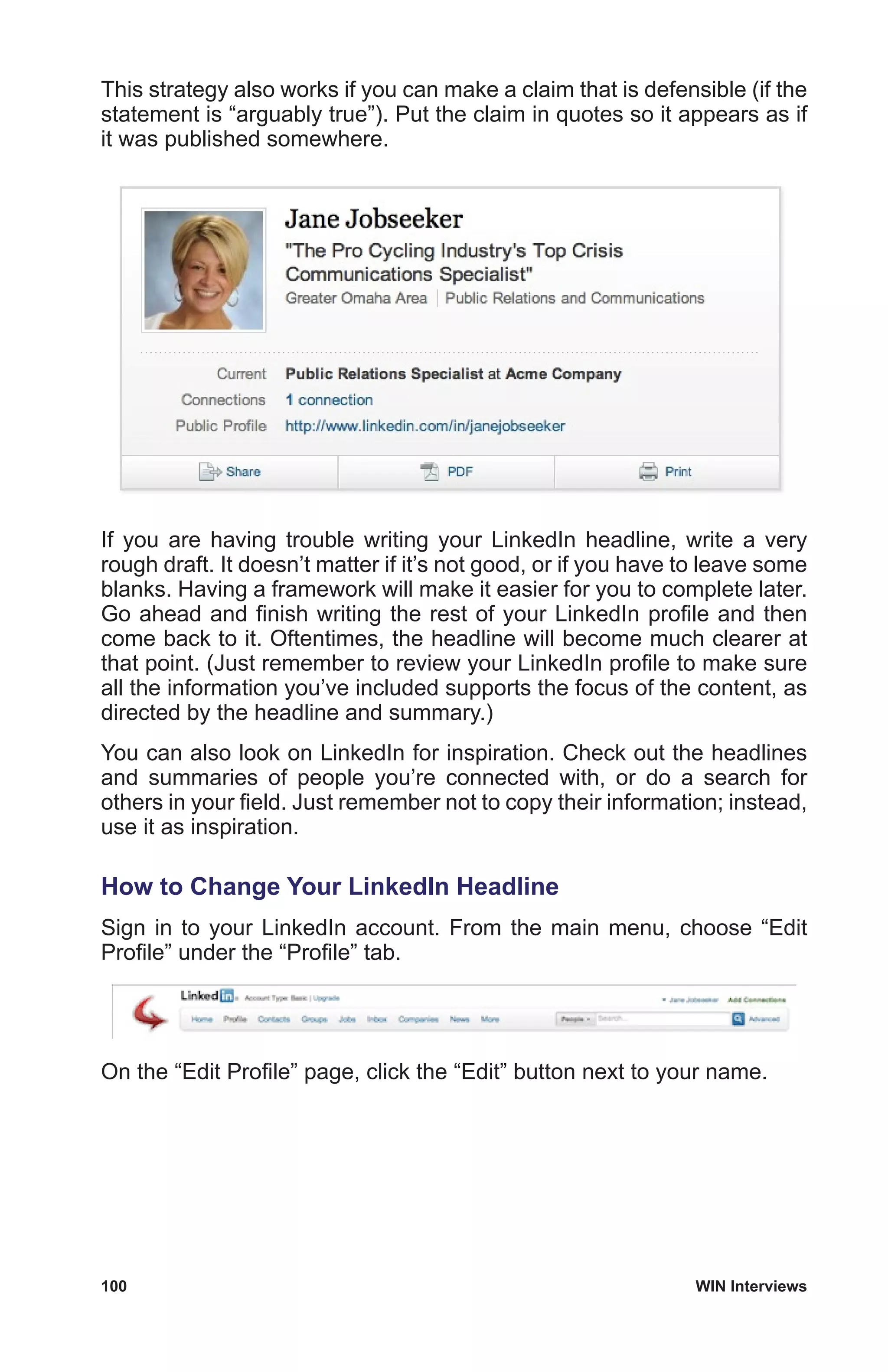 100	 WIN Interviews
This strategy also works if you can make a claim that is defensible (if the
statement is “arguably true”). Put the claim in quotes so it appears as if
it was published somewhere.
If you are having trouble writing your LinkedIn headline, write a very
rough draft. It doesn’t matter if it’s not good, or if you have to leave some
blanks. Having a framework will make it easier for you to complete later.
Go ahead and finish writing the rest of your LinkedIn profile and then
come back to it. Oftentimes, the headline will become much clearer at
that point. (Just remember to review your LinkedIn profile to make sure
all the information you’ve included supports the focus of the content, as
directed by the headline and summary.)
You can also look on LinkedIn for inspiration. Check out the headlines
and summaries of people you’re connected with, or do a search for
others in your field. Just remember not to copy their information; instead,
use it as inspiration.
How to Change Your LinkedIn Headline
Sign in to your LinkedIn account. From the main menu, choose “Edit
Profile” under the “Profile” tab.
On the “Edit Profile” page, click the “Edit” button next to your name.
 