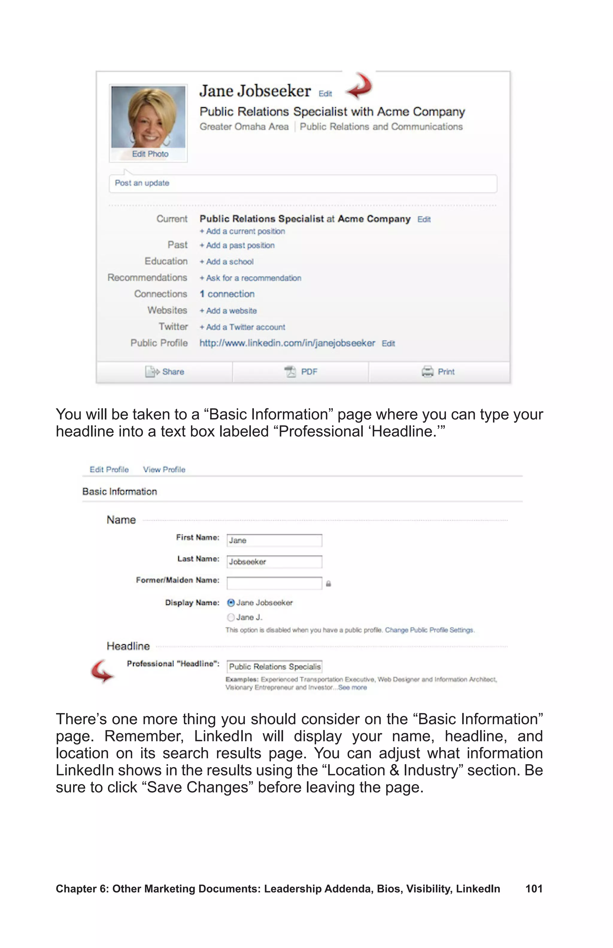 Chapter 6: Other Marketing Documents: Leadership Addenda, Bios, Visibility, LinkedIn	 101
You will be taken to a “Basic Information” page where you can type your
headline into a text box labeled “Professional ‘Headline.’”
There’s one more thing you should consider on the “Basic Information”
page. Remember, LinkedIn will display your name, headline, and
location on its search results page. You can adjust what information
LinkedIn shows in the results using the “Location  Industry” section. Be
sure to click “Save Changes” before leaving the page.
 