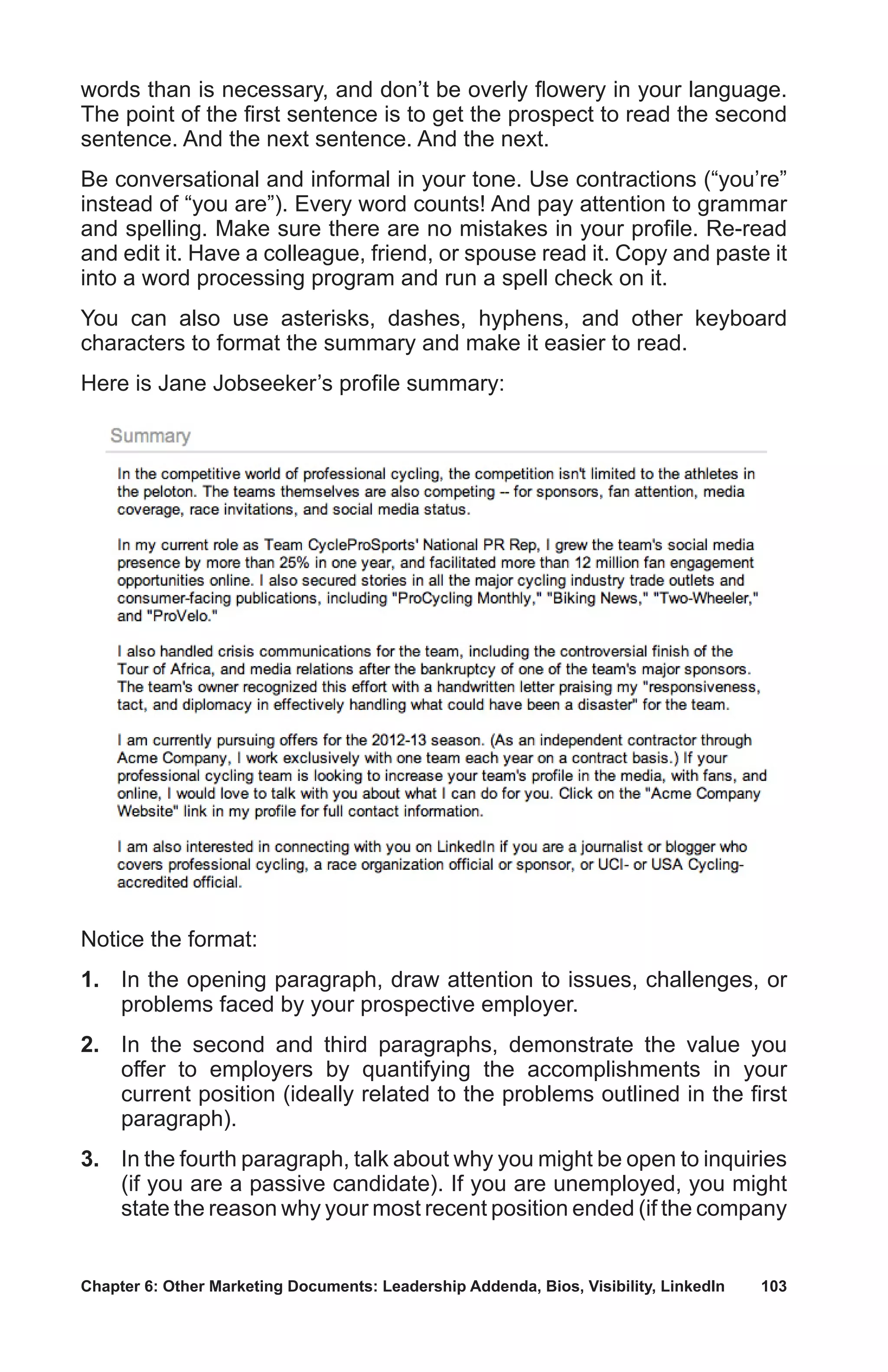 Chapter 6: Other Marketing Documents: Leadership Addenda, Bios, Visibility, LinkedIn	 103
words than is necessary, and don’t be overly flowery in your language.
The point of the first sentence is to get the prospect to read the second
sentence. And the next sentence. And the next.
Be conversational and informal in your tone. Use contractions (“you’re”
instead of “you are”). Every word counts! And pay attention to grammar
and spelling. Make sure there are no mistakes in your profile. Re-read
and edit it. Have a colleague, friend, or spouse read it. Copy and paste it
into a word processing program and run a spell check on it.
You can also use asterisks, dashes, hyphens, and other keyboard
characters to format the summary and make it easier to read.
Here is Jane Jobseeker’s profile summary:
Notice the format:
1.	 In the opening paragraph, draw attention to issues, challenges, or
problems faced by your prospective employer.
2.	 In the second and third paragraphs, demonstrate the value you
offer to employers by quantifying the accomplishments in your
current position (ideally related to the problems outlined in the first
paragraph).
3.	 In the fourth paragraph, talk about why you might be open to inquiries
(if you are a passive candidate). If you are unemployed, you might
state the reason why your most recent position ended (if the company
 