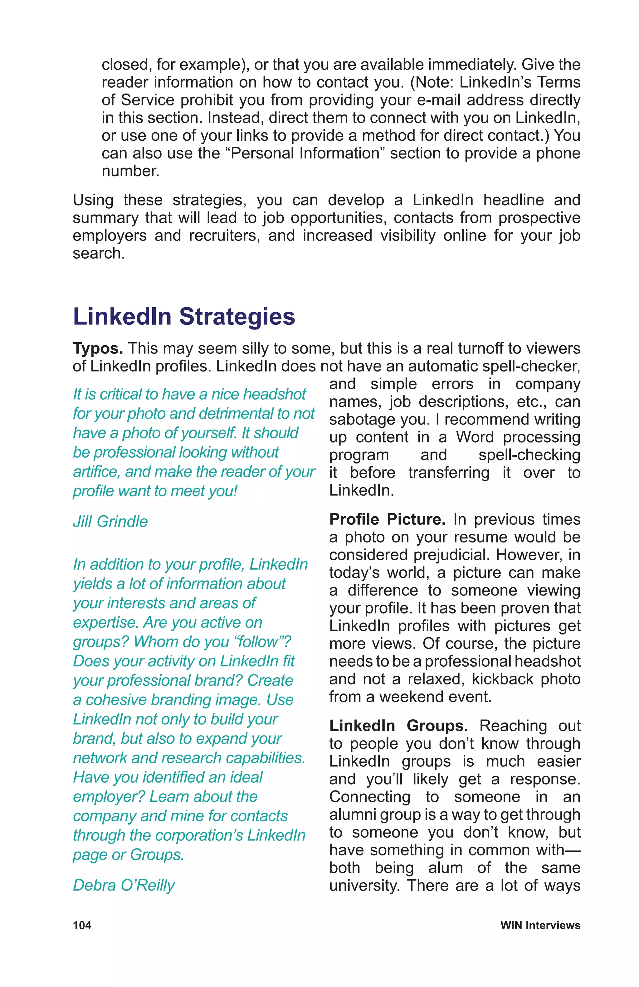 104	 WIN Interviews
closed, for example), or that you are available immediately. Give the
reader information on how to contact you. (Note: LinkedIn’s Terms
of Service prohibit you from providing your e-mail address directly
in this section. Instead, direct them to connect with you on LinkedIn,
or use one of your links to provide a method for direct contact.) You
can also use the “Personal Information” section to provide a phone
number.
Using these strategies, you can develop a LinkedIn headline and
summary that will lead to job opportunities, contacts from prospective
employers and recruiters, and increased visibility online for your job
search.
LinkedIn Strategies
Typos. This may seem silly to some, but this is a real turnoff to viewers
of LinkedIn profiles. LinkedIn does not have an automatic spell-checker,
and simple errors in company
names, job descriptions, etc., can
sabotage you. I recommend writing
up content in a Word processing
program and spell-checking
it before transferring it over to
LinkedIn.
Profile Picture. In previous times
a photo on your resume would be
considered prejudicial. However, in
today’s world, a picture can make
a difference to someone viewing
your profile. It has been proven that
LinkedIn profiles with pictures get
more views. Of course, the picture
needs to be a professional headshot
and not a relaxed, kickback photo
from a weekend event.
LinkedIn Groups. Reaching out
to people you don’t know through
LinkedIn groups is much easier
and you’ll likely get a response.
Connecting to someone in an
alumni group is a way to get through
to someone you don’t know, but
have something in common with—
both being alum of the same
university. There are a lot of ways
It is critical to have a nice headshot
for your photo and detrimental to not
have a photo of yourself. It should
be professional looking without
artifice, and make the reader of your
profile want to meet you!
Jill Grindle
In addition to your profile, LinkedIn
yields a lot of information about
your interests and areas of
expertise. Are you active on
groups? Whom do you “follow”?
Does your activity on LinkedIn fit
your professional brand? Create
a cohesive branding image. Use
LinkedIn not only to build your
brand, but also to expand your
network and research capabilities.
Have you identified an ideal
employer? Learn about the
company and mine for contacts
through the corporation’s LinkedIn
page or Groups.
Debra O’Reilly
 