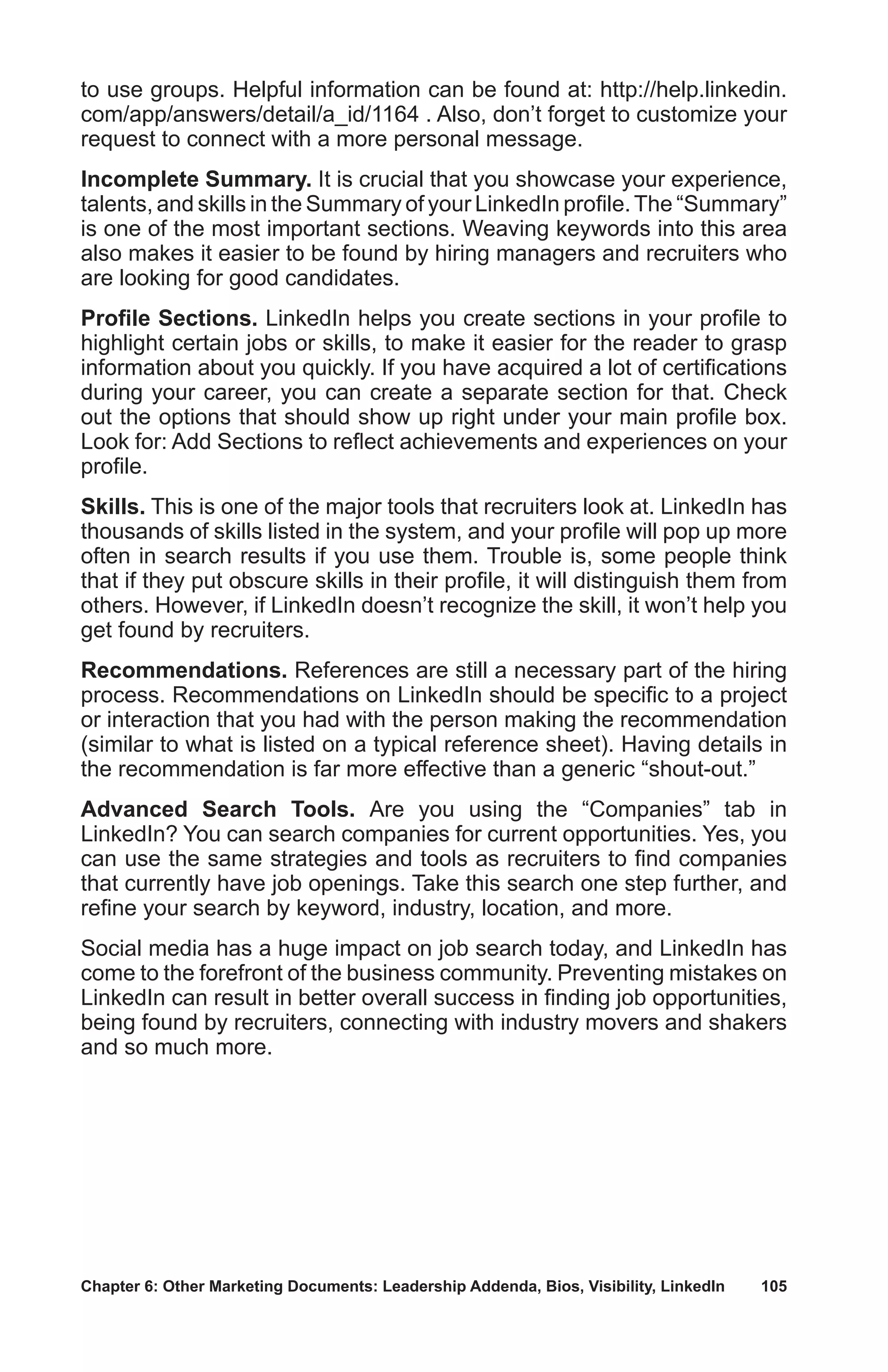 Chapter 6: Other Marketing Documents: Leadership Addenda, Bios, Visibility, LinkedIn	 105
to use groups. Helpful information can be found at: http://help.linkedin.
com/app/answers/detail/a_id/1164 . Also, don’t forget to customize your
request to connect with a more personal message.
Incomplete Summary. It is crucial that you showcase your experience,
talents, and skills in the Summary of your LinkedIn profile.The “Summary”
is one of the most important sections. Weaving keywords into this area
also makes it easier to be found by hiring managers and recruiters who
are looking for good candidates.
Profile Sections. LinkedIn helps you create sections in your profile to
highlight certain jobs or skills, to make it easier for the reader to grasp
information about you quickly. If you have acquired a lot of certifications
during your career, you can create a separate section for that. Check
out the options that should show up right under your main profile box.
Look for: Add Sections to reflect achievements and experiences on your
profile.
Skills. This is one of the major tools that recruiters look at. LinkedIn has
thousands of skills listed in the system, and your profile will pop up more
often in search results if you use them. Trouble is, some people think
that if they put obscure skills in their profile, it will distinguish them from
others. However, if LinkedIn doesn’t recognize the skill, it won’t help you
get found by recruiters.
Recommendations. References are still a necessary part of the hiring
process. Recommendations on LinkedIn should be specific to a project
or interaction that you had with the person making the recommendation
(similar to what is listed on a typical reference sheet). Having details in
the recommendation is far more effective than a generic “shout-out.”
Advanced Search Tools. Are you using the “Companies” tab in
LinkedIn? You can search companies for current opportunities. Yes, you
can use the same strategies and tools as recruiters to find companies
that currently have job openings. Take this search one step further, and
refine your search by keyword, industry, location, and more.
Social media has a huge impact on job search today, and LinkedIn has
come to the forefront of the business community. Preventing mistakes on
LinkedIn can result in better overall success in finding job opportunities,
being found by recruiters, connecting with industry movers and shakers
and so much more.
 