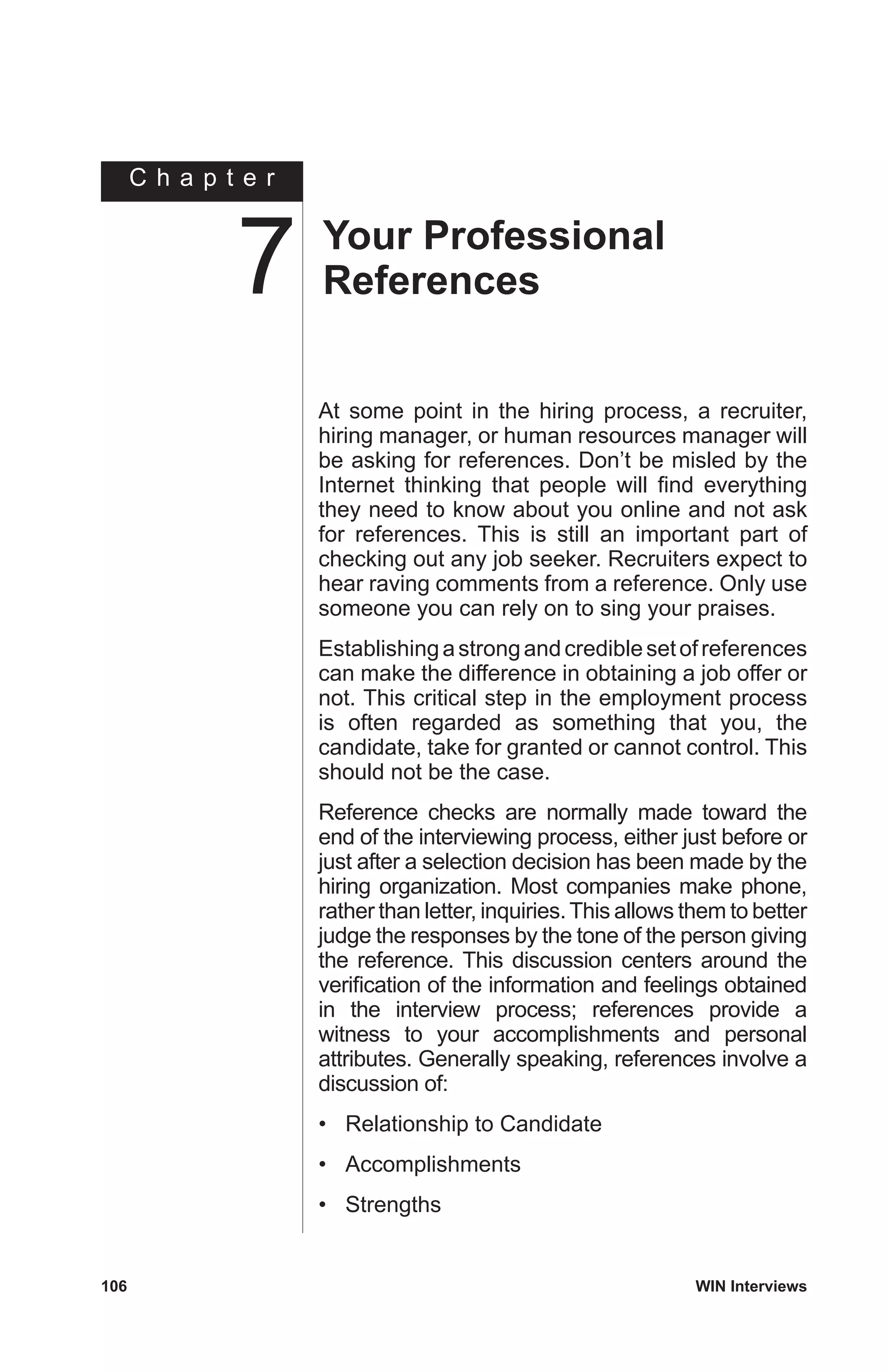 C h a p t e r
106	 WIN Interviews
At some point in the hiring process, a recruiter,
hiring manager, or human resources manager will
be asking for references. Don’t be misled by the
Internet thinking that people will find everything
they need to know about you online and not ask
for references. This is still an important part of
checking out any job seeker. Recruiters expect to
hear raving comments from a reference. Only use
someone you can rely on to sing your praises.
Establishingastrongandcrediblesetofreferences
can make the difference in obtaining a job offer or
not. This critical step in the employment process
is often regarded as something that you, the
candidate, take for granted or cannot control. This
should not be the case.
Reference checks are normally made toward the
end of the interviewing process, either just before or
just after a selection decision has been made by the
hiring organization. Most companies make phone,
rather than letter, inquiries.This allows them to better
judge the responses by the tone of the person giving
the reference. This discussion centers around the
verification of the information and feelings obtained
in the interview process; references provide a
witness to your accomplishments and personal
attributes. Generally speaking, references involve a
discussion of:
•	 Relationship to Candidate
•	 Accomplishments
•	 Strengths
Your Professional
References7
 