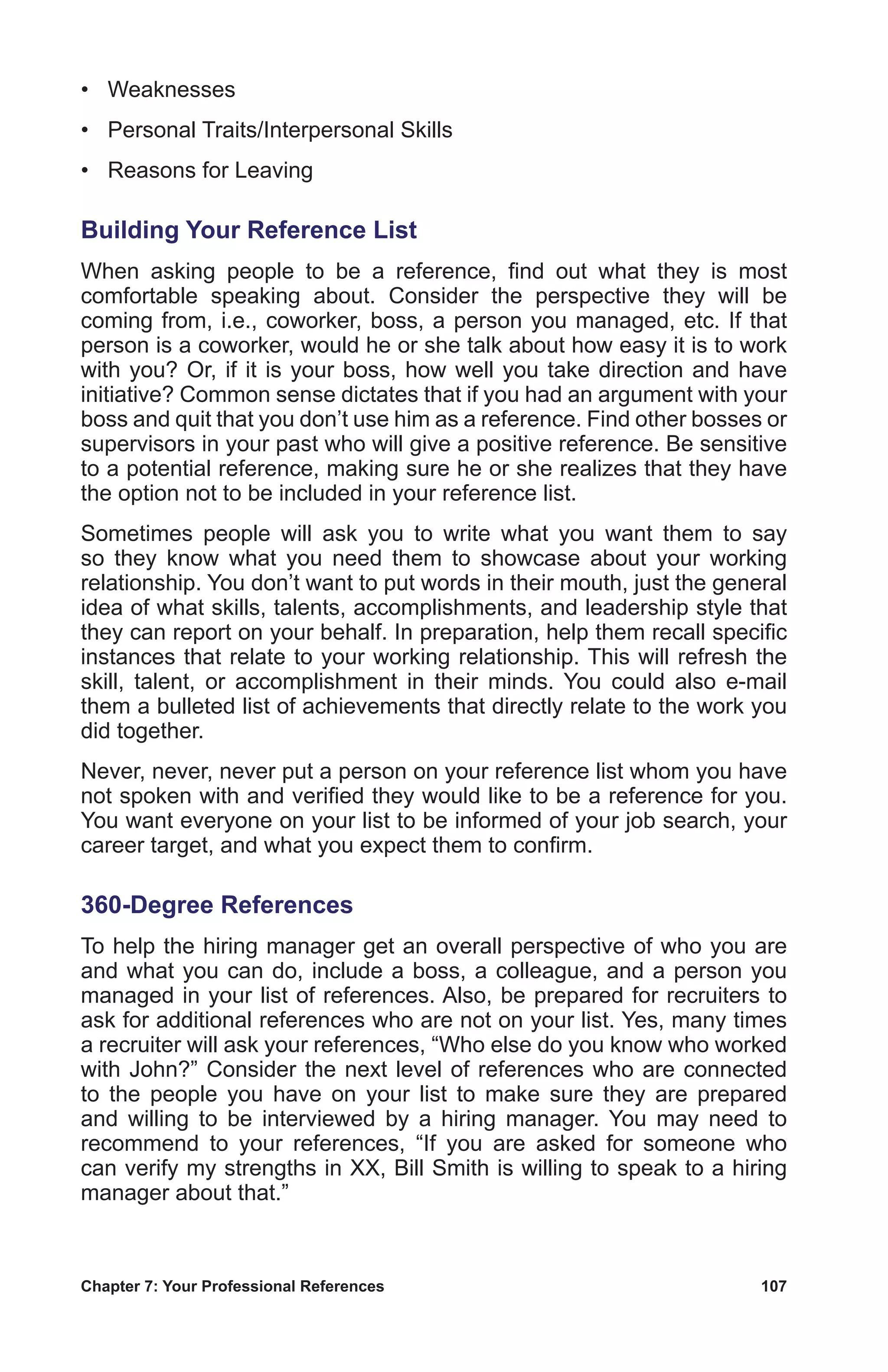 Chapter 7: Your Professional References	 107
•	 Weaknesses
•	 Personal Traits/Interpersonal Skills
•	 Reasons for Leaving
Building Your Reference List
When asking people to be a reference, find out what they is most
comfortable speaking about. Consider the perspective they will be
coming from, i.e., coworker, boss, a person you managed, etc. If that
person is a coworker, would he or she talk about how easy it is to work
with you? Or, if it is your boss, how well you take direction and have
initiative? Common sense dictates that if you had an argument with your
boss and quit that you don’t use him as a reference. Find other bosses or
supervisors in your past who will give a positive reference. Be sensitive
to a potential reference, making sure he or she realizes that they have
the option not to be included in your reference list.
Sometimes people will ask you to write what you want them to say
so they know what you need them to showcase about your working
relationship. You don’t want to put words in their mouth, just the general
idea of what skills, talents, accomplishments, and leadership style that
they can report on your behalf. In preparation, help them recall specific
instances that relate to your working relationship. This will refresh the
skill, talent, or accomplishment in their minds. You could also e-mail
them a bulleted list of achievements that directly relate to the work you
did together.
Never, never, never put a person on your reference list whom you have
not spoken with and verified they would like to be a reference for you.
You want everyone on your list to be informed of your job search, your
career target, and what you expect them to confirm.
360-Degree References
To help the hiring manager get an overall perspective of who you are
and what you can do, include a boss, a colleague, and a person you
managed in your list of references. Also, be prepared for recruiters to
ask for additional references who are not on your list. Yes, many times
a recruiter will ask your references, “Who else do you know who worked
with John?” Consider the next level of references who are connected
to the people you have on your list to make sure they are prepared
and willing to be interviewed by a hiring manager. You may need to
recommend to your references, “If you are asked for someone who
can verify my strengths in XX, Bill Smith is willing to speak to a hiring
manager about that.”
 