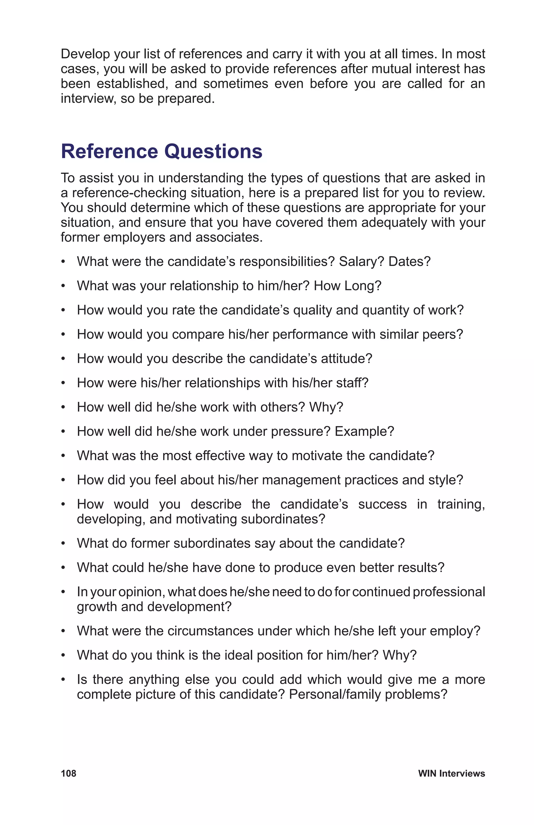 108	 WIN Interviews
Develop your list of references and carry it with you at all times. In most
cases, you will be asked to provide references after mutual interest has
been established, and sometimes even before you are called for an
interview, so be prepared.
Reference Questions
To assist you in understanding the types of questions that are asked in
a reference-checking situation, here is a prepared list for you to review.
You should determine which of these questions are appropriate for your
situation, and ensure that you have covered them adequately with your
former employers and associates.
•	 What were the candidate’s responsibilities? Salary? Dates?
•	 What was your relationship to him/her? How Long?
•	 How would you rate the candidate’s quality and quantity of work?
•	 How would you compare his/her performance with similar peers?
•	 How would you describe the candidate’s attitude?
•	 How were his/her relationships with his/her staff?
•	 How well did he/she work with others? Why?
•	 How well did he/she work under pressure? Example?
•	 What was the most effective way to motivate the candidate?
•	 How did you feel about his/her management practices and style?
•	 How would you describe the candidate’s success in training,
developing, and motivating subordinates?
•	 What do former subordinates say about the candidate?
•	 What could he/she have done to produce even better results?
•	 In your opinion, what does he/she need to do for continued professional
growth and development?
•	 What were the circumstances under which he/she left your employ?
•	 What do you think is the ideal position for him/her? Why?
•	 Is there anything else you could add which would give me a more
complete picture of this candidate? Personal/family problems?
 