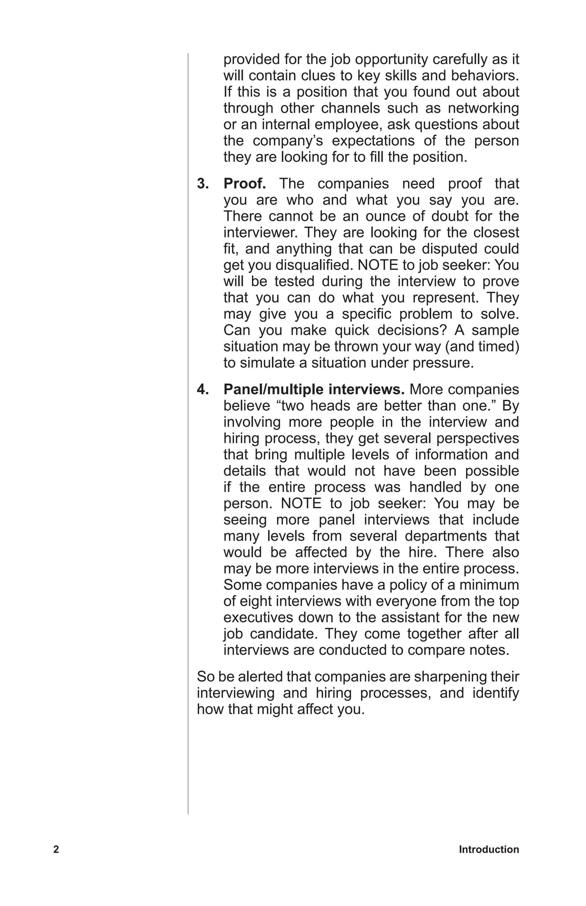 2	 Introduction
provided for the job opportunity carefully as it
will contain clues to key skills and behaviors.
If this is a position that you found out about
through other channels such as networking
or an internal employee, ask questions about
the company’s expectations of the person
they are looking for to fill the position.
3.	Proof. The companies need proof that
you are who and what you say you are.
There cannot be an ounce of doubt for the
interviewer. They are looking for the closest
fit, and anything that can be disputed could
get you disqualified. NOTE to job seeker: You
will be tested during the interview to prove
that you can do what you represent. They
may give you a specific problem to solve.
Can you make quick decisions? A sample
situation may be thrown your way (and timed)
to simulate a situation under pressure.
4.	 Panel/multiple interviews. More companies
believe “two heads are better than one.” By
involving more people in the interview and
hiring process, they get several perspectives
that bring multiple levels of information and
details that would not have been possible
if the entire process was handled by one
person. NOTE to job seeker: You may be
seeing more panel interviews that include
many levels from several departments that
would be affected by the hire. There also
may be more interviews in the entire process.
Some companies have a policy of a minimum
of eight interviews with everyone from the top
executives down to the assistant for the new
job candidate. They come together after all
interviews are conducted to compare notes.
So be alerted that companies are sharpening their
interviewing and hiring processes, and identify
how that might affect you.
 