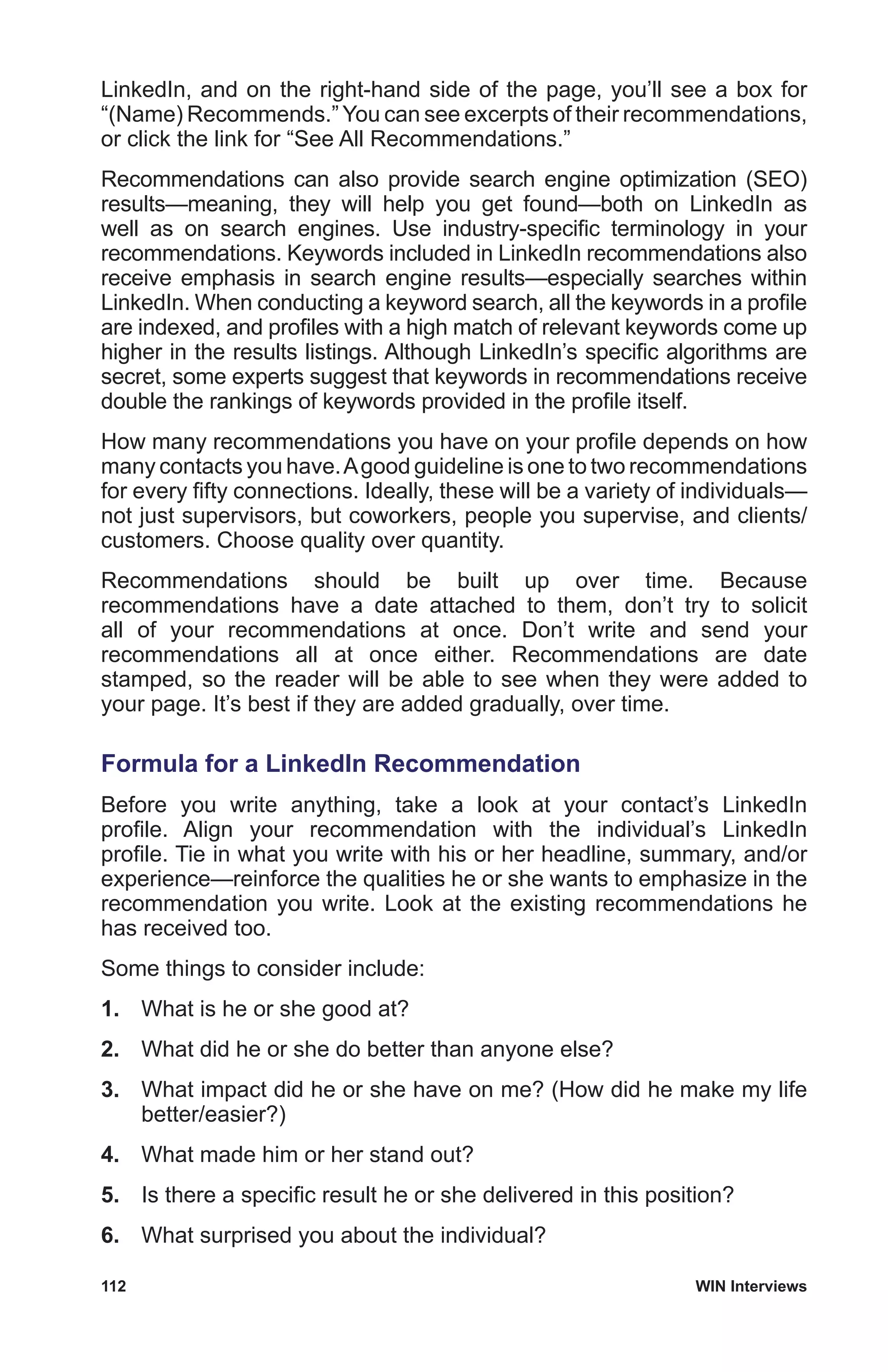 112	 WIN Interviews
LinkedIn, and on the right-hand side of the page, you’ll see a box for
“(Name) Recommends.” You can see excerpts of their recommendations,
or click the link for “See All Recommendations.”
Recommendations can also provide search engine optimization (SEO)
results—meaning, they will help you get found—both on LinkedIn as
well as on search engines. Use industry-specific terminology in your
recommendations. Keywords included in LinkedIn recommendations also
receive emphasis in search engine results—especially searches within
LinkedIn. When conducting a keyword search, all the keywords in a profile
are indexed, and profiles with a high match of relevant keywords come up
higher in the results listings. Although LinkedIn’s specific algorithms are
secret, some experts suggest that keywords in recommendations receive
double the rankings of keywords provided in the profile itself.
How many recommendations you have on your profile depends on how
many contacts you have.Agood guideline is one to two recommendations
for every fifty connections. Ideally, these will be a variety of individuals—
not just supervisors, but coworkers, people you supervise, and clients/
customers. Choose quality over quantity.
Recommendations should be built up over time. Because
recommendations have a date attached to them, don’t try to solicit
all of your recommendations at once. Don’t write and send your
recommendations all at once either. Recommendations are date
stamped, so the reader will be able to see when they were added to
your page. It’s best if they are added gradually, over time.
Formula for a LinkedIn Recommendation
Before you write anything, take a look at your contact’s LinkedIn
profile. Align your recommendation with the individual’s LinkedIn
profile. Tie in what you write with his or her headline, summary, and/or
experience—reinforce the qualities he or she wants to emphasize in the
recommendation you write. Look at the existing recommendations he
has received too.
Some things to consider include:
1.	 What is he or she good at?
2.	 What did he or she do better than anyone else?
3.	 What impact did he or she have on me? (How did he make my life
better/easier?)
4.	 What made him or her stand out?
5.	 Is there a specific result he or she delivered in this position?
6.	 What surprised you about the individual?
 