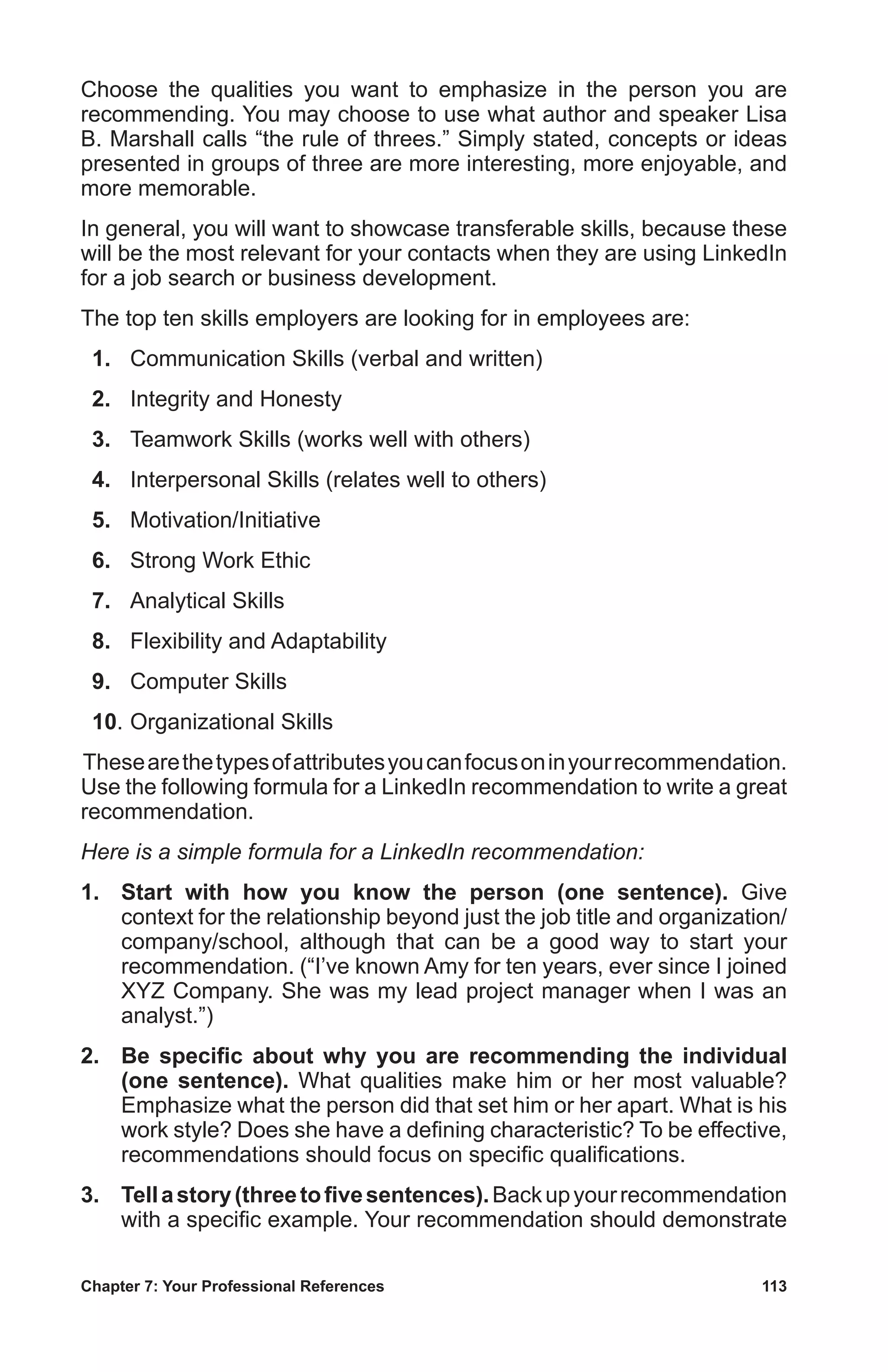 Chapter 7: Your Professional References	 113
Choose the qualities you want to emphasize in the person you are
recommending. You may choose to use what author and speaker Lisa
B. Marshall calls “the rule of threes.” Simply stated, concepts or ideas
presented in groups of three are more interesting, more enjoyable, and
more memorable.
In general, you will want to showcase transferable skills, because these
will be the most relevant for your contacts when they are using LinkedIn
for a job search or business development.
The top ten skills employers are looking for in employees are:
 1.	 Communication Skills (verbal and written)
 2.	 Integrity and Honesty
 3.	 Teamwork Skills (works well with others)
 4.	 Interpersonal Skills (relates well to others)
 5.	Motivation/Initiative
 6.	 Strong Work Ethic
 7.	 Analytical Skills
 8.	 Flexibility and Adaptability
 9.	 Computer Skills
 10.	Organizational Skills
Thesearethetypesofattributesyoucanfocusoninyourrecommendation.
Use the following formula for a LinkedIn recommendation to write a great
recommendation.
Here is a simple formula for a LinkedIn recommendation:
1.	 Start with how you know the person (one sentence). Give
context for the relationship beyond just the job title and organization/
company/school, although that can be a good way to start your
recommendation. (“I’ve known Amy for ten years, ever since I joined
XYZ Company. She was my lead project manager when I was an
analyst.”)
2.	 Be specific about why you are recommending the individual
(one sentence). What qualities make him or her most valuable?
Emphasize what the person did that set him or her apart. What is his
work style? Does she have a defining characteristic? To be effective,
recommendations should focus on specific qualifications.
3.	 Tellastory(threetofivesentences).Backupyourrecommendation
with a specific example. Your recommendation should demonstrate
 