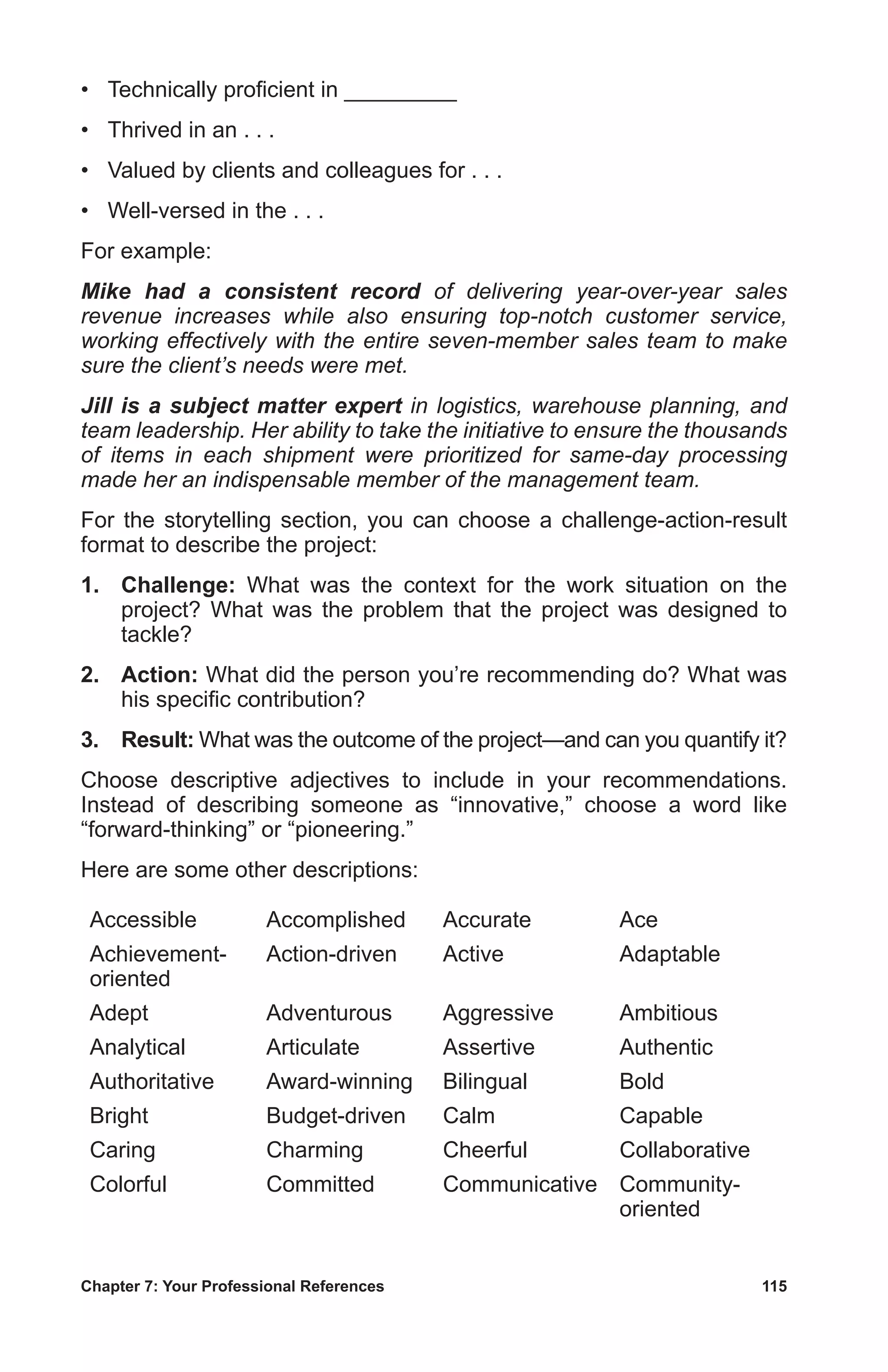 Chapter 7: Your Professional References	 115
•	 Technically proficient in _________
•	 Thrived in an . . .
•	 Valued by clients and colleagues for . . .
•	 Well-versed in the . . .
For example:
Mike had a consistent record of delivering year-over-year sales
revenue increases while also ensuring top-notch customer service,
working effectively with the entire seven-member sales team to make
sure the client’s needs were met.
Jill is a subject matter expert in logistics, warehouse planning, and
team leadership. Her ability to take the initiative to ensure the thousands
of items in each shipment were prioritized for same-day processing
made her an indispensable member of the management team.
For the storytelling section, you can choose a challenge-action-result
format to describe the project:
1.	 Challenge: What was the context for the work situation on the
project? What was the problem that the project was designed to
tackle?
2.	 Action: What did the person you’re recommending do? What was
his specific contribution?
3.	 Result: What was the outcome of the project—and can you quantify it?
Choose descriptive adjectives to include in your recommendations.
Instead of describing someone as “innovative,” choose a word like
“forward-thinking” or “pioneering.”
Here are some other descriptions:
Accessible Accomplished Accurate Ace
Achievement-
oriented
Action-driven Active Adaptable
Adept Adventurous Aggressive Ambitious
Analytical Articulate Assertive Authentic
Authoritative Award-winning Bilingual Bold
Bright Budget-driven Calm Capable
Caring Charming Cheerful Collaborative
Colorful Committed Communicative Community-
oriented
 